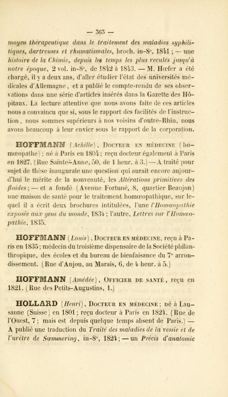 moyot thérapeutique dans le traitement des maladies syphili- tiques, dartreuses et rhumatismales, broch. in-8°, 1841 ; —une histoire de la Chimie, depuis les temps les plus recules jusqu'à notre époque, 2 vol. in-8°, de 1842 à 1843. — M. Hœfer a été chargé, il y a deux ans, d'aller étudier l'état des universités mé- dicales d'Allemagne, et a publié le compte-rendu de ses obser- vations dans une série d'articles insérés dans la Gazette des Hô- pitaux. La lecture attentive que nous avons faite de ces articles nous a convaincu que si, sous le rapport des facilités de l'instruc- tion, nous sommes supérieurs à nos voisins d'outre-Rhin, nous avons beaucoup à leur envier sous le rapport de la corporation. HOFFMANN (Achille), Docteur en .médecine ( ho- mœopathe) ; né à Paris en 1804; reçu docteur également à Paris en 18*27. (Rue Sainte-Anne, 50, de 1 heur, à 3.) —A traité pour sujet de thèse inaugurale une question qui aurait encore aujour- d'hui le mérite de la nouveauté, les Altérations primitives des fluides; — et a fondé (Avenue Fortuné, 8, quartier Beaujon) une maison de santé pour le traitement homœopathique, sur le- quel il a écrit deux brochures intitulées, l'une VHomœopathie exposée aux yens du monde, 183i ; l'autre, Lettres sur l'Homéo- pathie, 1835. HOFFMANN (Louis), Docteur en médecine, reçu à Pa- ris en 1835 ; médecin du troisième dispensaire de la Société philan- thropique, des écoles et du bureau de bienfaisance du 7e arron- dissement. (Rue d'Anjou, au Marais, 6, de 4 heur, à 5.) HOFFMANN (Amëdée), Officier de santé, reçu en 1821. (Rue desPetits-Augustins, 1.) HOLLARD [Henri), Docteur en médecine; né à Lau- sanne (Suisse) en 1801; reçu docteur à Paris en 182'*. (Rue de l'Ouest, 7 ; mais est depuis quelque temps absent de Paris.) — A publié une traduction du Traité des maladies de la vessie et de l'urètre de Sœmmering, in-8°, 1824;—un Précis d'anatomic