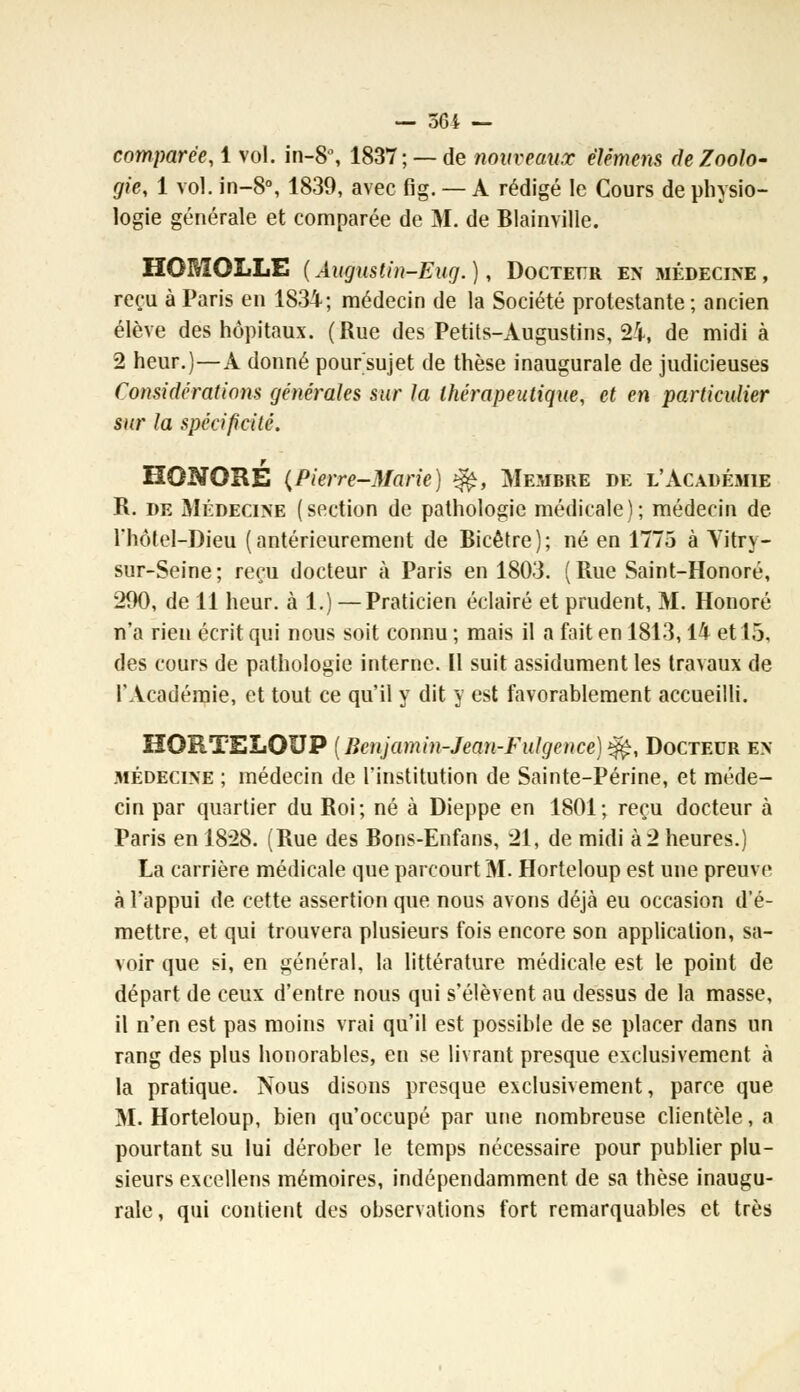 — 564 — comparée, 1 vol. in-8°, 1837; —de nouveaux élémens de Zoolo- gie, 1 vol. in-8°, 1839, avec fig. — A rédigé le Cours de physio- logie générale et comparée de M. de Blainville. HOMOLLE (Augustin-Eug.), Docteur en médecine, reçu à Paris en 1834; médecin de la Société protestante; ancien élève des hôpitaux. (Rue des Petits-Augustins, 24, de midi à 2 heur.)—A donné pour sujet de thèse inaugurale de judicieuses Considérations générales sur la thérapeutique, et en particulier sur la spécificité. HONORE {Pierre-Marie) $fe, Membre de l'Académie R. de Médecine (section de pathologie médicale); médecin de l'hôlel-Dieu (antérieurement de Bicêtre); né en 1775 à Vitry- sur-Seine ; reçu docteur à Paris en 1803. ( Rue Saint-Honoré, 290, de 11 heur, à 1.) — Praticien éclairé et prudent, M. Honoré n'a rien écrit qui nous soit connu ; mais il a fait en 1813,14 et 15, des cours de pathologie interne. Il suit assidûment les travaux de l'Académie, et tout ce qu'il y dit y est favorablement accueilli. HORTELOUP [Bcnjamin-Jean-Fulgence)^, Docteur en- médecine ; médecin de l'institution de Sainte-Périne, et méde- cin par quartier du Roi; né à Dieppe en 1801; reçu docteur à Paris en 1828. (Rue des Bons-Enfans, 21, de midi à 2 heures.) La carrière médicale que parcourt M. Horteloup est une preuve à l'appui de cette assertion que nous avons déjà eu occasion d'é- mettre, et qui trouvera plusieurs fois encore son application, sa- voir que si, en général, la littérature médicale est le point de départ de ceux d'entre nous qui s'élèvent au dessus de la masse, il n'en est pas moins vrai qu'il est possible de se placer dans un rang des plus honorables, en se livrant presque exclusivement à la pratique. Nous disons presque exclusivement, parce que M. Horteloup, bien qu'occupé par une nombreuse clientèle, a pourtant su lui dérober le temps nécessaire pour publier plu- sieurs excellens mémoires, indépendamment de sa thèse inaugu- rale, qui contient des observations fort remarquables et très