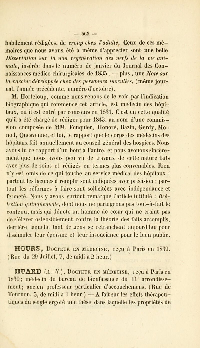 — 363 — habilement rédigées, de croup chez l'adulte. Ceux de ces mé- moires que nous avons été à môme d'apprécier sont une belle Dissertation sur la non régénération des nerfs de la vie ani- male, insérée dans le numéro de janvier du Journal des Con- naissances médico-chirurgicales de 1835 ; — plus , une Note sur la vaccine développée chez des personnes inoculées, (même jour- nal, l'année précédente, numéro d'octobre). M. Horteloup, comme nous venons de le voir par l'indication biographique qui commence cet article, est médecin des hôpi- taux, où il est entré par concours en 1831. C'est en cette qualité qu'il a été chargé de rédiger pour 1843, au nom d'une commis- sion composée de JV1M. Fouquier, Honoré, Bazin, Gerdy, Mo- nod, Quesvenne, et lui, le rapport que le corps des médecins des hôpitaux fait annuellement au conseil général des hospices. Nous avons lu ce rapport d'un bout à l'autre, et nous avouons sincère- ment que nous avons peu vu de travaux de cette nature faits avec plus de soins et rédigés en termes plus convenables. Rien n'y est omis de ce qui touche au service médical des hôpitaux : partout les lacunes à remplir sont indiquées avec précision ; par- tout les réformes à faire sont sollicitées avec indépendance et fermeté. Nous y avons surtout remarqué l'article intitulé : Réé- lection quinquennale, dont nous ne partageons pas tout-à-fait le contenu, mais qui dénote un homme de cœur qui ne craint pas de s'élever ostensiblement contre la théorie des faits accomplis, derrière laquelle tant de gens se retranchent aujourd'hui pour dissimuler leur égoïsme et leur insouciance pour le bien public. HOURS 7 Docteur en médecine , reçu à Paris en 1839. (Rue du 29 Juillet, 7, de midi à 2 heur.) HUAUD [A.-N.), Docteur en médecine, reçu à Paris en 1830; médecin du bureau de bienfaisance du 11e arrondisse- ment; ancien professeur particulier d'accouchemens. (Rue de Tournon, 5, de midi à 1 heur.) — A fait sur les effets thérapeu- tiques du seigle ergoté une thèse dans laquelle les propriétés de