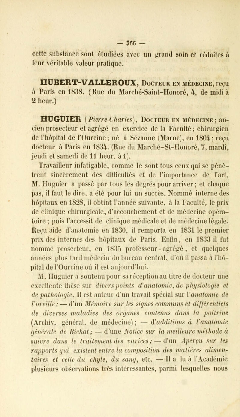 cette substance sont étudiées avec un grand soin et réduites à leur véritable valeur pratique. HUBERT-VALLEROUX, Docteur en médecine, reçu à Paris en 1838. (Rue du Marché-Saint-Honoré, 4, de midi à 2 heur.) HUGUIER [Pierre-Charles], Docteur en médecine; an- cien prosecteur et agrégé en exercice de la Faculté ; chirurgien de l'hôpital de l'Ourcine; né à Sézanne (Marne), en 1804; reçu docteur à Paris en 1834. (Rue du Marché-St-Honoré, 7, mardi, jeudi et samedi de 11 heur, à 1). Travailleur infatigable, comme le sont tous ceux qui se pénè- trent sincèrement des difficultés et de l'importance de l'art, M. Huguier a passé par tous les degrés pour arriver; et chaque pas, il faut le dire, a été pour lui un succès. Nommé interne des hôpitaux en 1828, il obtint l'année suivante, à la Faculté, le prix de clinique chirurgicale, d'accouchement et de médecine opéra- toire ; puis l'accessit de clinique médicale et de médecine légale. Reçu aide d'anatomie en 1830, il remporta en 1831 le premier prix des internes des hôpitaux de Paris. Enfin, en 1833 il fut nommé prosecteur, en 1835 professeur - agrégé , et quelques années plus tard médecin du bureau central, d'où il passa à l'hô- pital de l'Ourcine où il est aujourd'hui. M. Huguier a soutenu pour sa réception au titre de docteur une excellente thèse sur divers points d'anatomie, de physiologie et de pathologie. Il est auteur d'un travail spécial sur ïanatomie de l'oreille; — d'un Mémoire sur les sigîies communs et différentiels de diverses maladies des organes contenus dans la poitrine (Archiv. général, de médecine) ; — d'additions à l'anatomie générale de Bichat; — d'une Notice sur la meilleure méthode à suivre dans le traitement des varices; — d'un Aperçu sur les rapports qui existent entre la composition des matières alimen- taires et celle du chyle, du sang, etc. — Il a lu à l'Académie plusieurs observations très intéressantes, parmi lesquelles nous