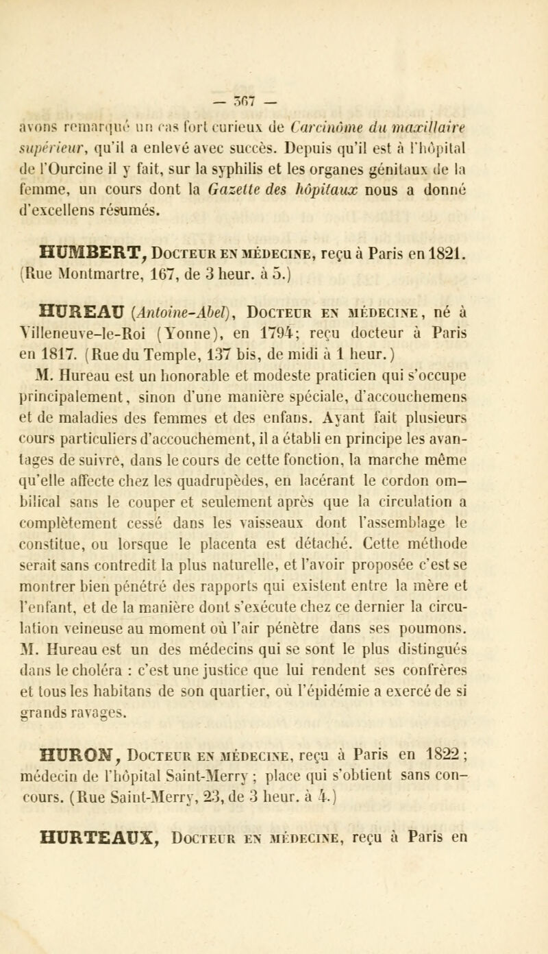 — -r,7 — avons remarqué un cas fort curieux de Carcinome du maxillaire supérieur, qu'il a enlevé avec succès. Depuis qu'il est à l'hôpital de l'Ourcine il y fait, sur la syphilis et les organes génitaux île la femme, un cours dont la Gazette des hôpitaux nous a donné d'excellens résumés. HUMBERT, Docteur en médecine, reçu à Paris en 1821. (Rue Montmartre, 167, de 3 heur, à 5.) HUREAU (Antoine-Abel), Docteur en médecine, né à YilIeneuve-le-Roi (Yonne), en 1794; reçu docteur à Paris en 1817. (Rue du Temple, 137 bis, de midi à 1 heur. ) M. Hureau est un honorable et modeste praticien qui s'occupe principalement, sinon d'une manière spéciale, d'accouchemens et de maladies des femmes et des enfans. Ayant fait plusieurs cours particuliers d'accouchement, il a établi en principe les avan- tages de suivre, dans le cours de cette fonction, la marche même qu'elle affecte chez les quadrupèdes, en lacérant le cordon om- bilical sans le couper et seulement après que la circulation a complètement cessé dans les vaisseaux dont l'assemblage le constitue, ou lorsque le placenta est détaché. Cette méthode serait sans contredit la plus naturelle, et l'avoir proposée c'est se montrer bien pénétré des rapports qui existent entre la mère et l'enfant, et de la manière dont s'exécute chez ce dernier la circu- lation veineuse au moment où l'air pénètre dans ses poumons. M. Hureau est un des médecins qui se sont le plus distingués dans le choléra : c'est une justice que lui rendent ses confrères et tous les habitans de son quartier, où l'épidémie a exercé de si grands ravages. HURON, Docteur en médecine, reçu à Paris en 1822 ; médecin de l'hôpital Saint-Merry ; place qui s'obtient sans con- cours. (Rue Saint-Merry, 23, de 3 heur, à 4.) HURTEAUX, Docteur en médecine, reçu à Paris en