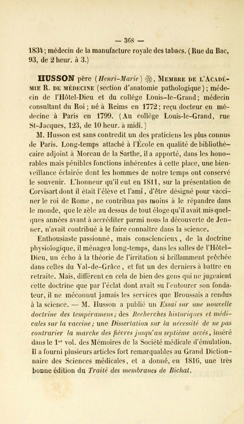 1834; médecin de la manufacture royale des tabacs. ( Rue du Bac, 93, de 2 heur, à 3.) HUSSON père (Henri-Marie) $fey Membre de l'Acadé- mie R. de médecine (section d'anatomie pathologique); méde- cin de l'Hôtel-Dieu et du collège Louis-le-Grand; médecin consultant du Roi ; né à Reims en 1772 ; reçu docteur en mé- decine à Paris en 1799. (Au collège Louis-le-Grand, rue St-Jacques, 123, de 10 heur, à raidi. ) M. Husson est sans contredit un des praticiens les plus connus de Paris. Long-temps attaché à l'École en qualité de bibliothé- caire adjoint à Moreau de la Sarthe, il a apporté, dans les hono- rables mais pénibles fonctions inhérentes à cette place, une bien- veillance éclairée dont les hommes de notre temps ont conservé le souvenir. L'honneur qu'il eut en 1811, sur la présentation de Corvisart dont il était l'élève et l'ami, d'être désigné pour vacci- ner le roi de Rome , ne contribua pas moins à le répandre dans le monde, que le zèle au dessus de tout éloge qu'il avait mis quel- ques années avant à accréditer parmi nous la découverte de Jen- ner, n'avait contribué à le faire connaître dans la science. Enthousiaste passionné, mais consciencieux, de la doctrine physiologique, il ménagea long-temps, dans les salles de l'Hôtel- Dieu, un écho à la théorie de l'irritation si brillamment prêchée dans celles du Yal-de-Grâce , et fut un des derniers à battre en retraite. Mais, différent en cela de bien des gens qui ne jugeaient cette doctrine que par l'éclat dont avait su l'entourer son fonda- teur, il ne méconnut jamais les services que Broussais a rendus à la science. — M. Husson a publié un Essai sur une nouvelle doctrine des tempéramens; des Recherches historiques et médi- cales sur la vaccine; une Dissertation sur la nécessité de ne pas contrarier la marche des fièvres jusqu'au septième accès, inséré dans le 1er vol. des Mémoires de la Société médicale d'émulation. il a fourni plusieurs articles fort remarquables au Grand Diction- naire des Sciences médicales, et a donné, en 1816, une très bonne édition du Traité des membranes de Bichat.