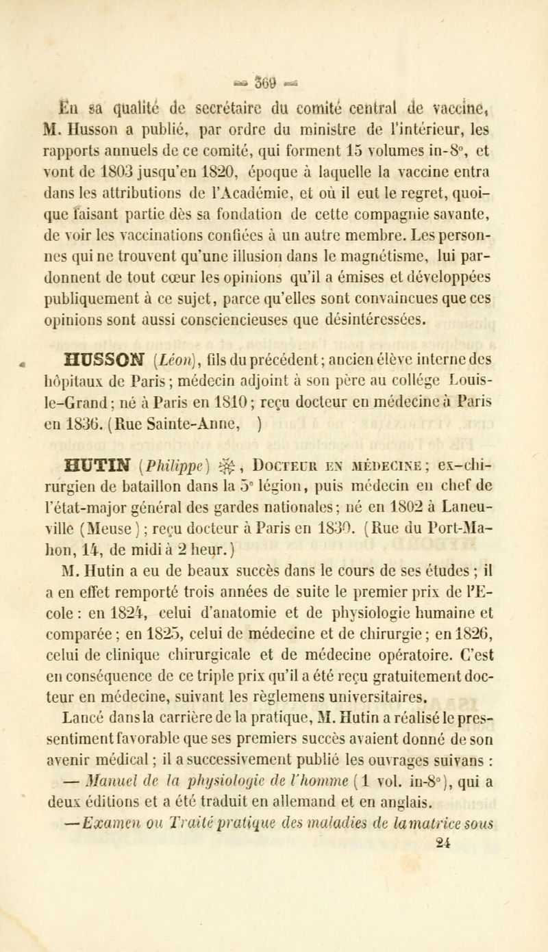 En sa qualité de secrétaire du comité central de vaccine, M. Husson a publié, par ordre du ministre de l'intérieur, les rapports annuels de ce comité, qui forment 15 volumes in-8°, et vont de 1803 jusqu'en 1820, époque à laquelle la vaccine entra dans les attributions de l'Académie, et où il eut le regret, quoi- que taisant partie dès sa fondation de cette compagnie savante, de voir les vaccinations confiées à un autre membre. Les person- nes qui ne trouvent qu'une illusion dans le magnétisme, lui par- donnent de tout cœur les opinions qu'il a émises et développées publiquement à ce sujet, parce qu'elles sont convaincues que ces opinions sont aussi consciencieuses que désintéressées. HUSSON [Léon), fils du précédent ; ancien élève interne des hôpitaux de Paris; médecin adjoint à son père au collège Louis- le-Grand ; né à Paris en 1810 ; reçu docteur en médecine ù Paris en 1830. (Rue Sainte-Anne, ) HUTIN (Philippe) ^, Docteur en médecine; ex-chi- rurgien de bataillon dans la 5 légion, puis médecin en chef de l'état-major général des gardes nationales; né en 1802 à Laneu- ville (Meuse ) ; reçu docteur à Paris en 1830. (Rue du Port-Ma- hon, 14, de midi à 2 heur. ) M. Hutin a eu de beaux succès dans le cours de ses études ; il a en effet remporté trois années de suite le premier prix de l'E- cole : en 1824, celui d'anatomie et de physiologie humaine et comparée ; en 1825, celui de médecine et de chirurgie ; en 1826, celui de clinique chirurgicale et de médecine opératoire. C'est en conséquence de ce triple prix qu'il a été reçu gratuitement doc- teur en médecine, suivant les règlemens universitaires. Lancé dansla carrière de la pratique, M. Hutin a réalisé le pres- sentiment favorable que ses premiers succès avaient donné de son avenir médical ; il a successivement publié les ouvrages suivans : — Manuel de la physioloijic de l'homme (1 vol. in-8°), qui a deux éditions et a été traduit en allemand et en anglais. —Examen ou Traité pratique des maladies de lamatricc sous 24