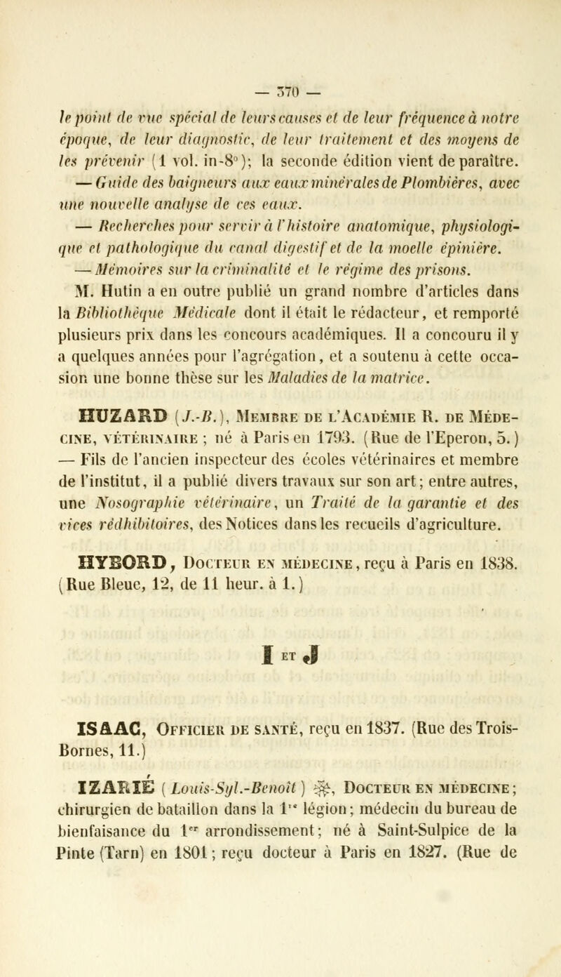 h point de vue spécial de leurs cames et de leur fréquence à notre époque, de leur diagnostic, de leur traitement et des moyens de les prévenir (1 vol. in-8°); la seconde édition vient de paraître. — Guide des baigneurs aux eaux minérales de Plombières, avec mie nouvelle analyse de ces eaux. — Recfierches pour servir ci l'histoire anatomique, physiologi~ que et pathologitjue du canal digestif et de la moelle épinière. — Mémoires sur la criminalité et le régime des prisons. Mi Hutin a en outre publié un grand nombre d'articles dans la Bibliothèque Médicale dont il était le rédacteur, et remporté plusieurs prix dans les concours académiques. Il a concouru il y a quelques années pour l'agrégation, et a soutenu à cette occa- sion une bonne thèse sur les Maladies de la matrice. HUZARD (J.-B.), Membre de l'Académie R. de Méde- cine, vétérinaire ; né à Paris en 1793. (Rue de l'Eperon, 5.) — Fils de l'ancien inspecteur des écoles vétérinaires et membre de l'institut, il a publié divers travaux sur son art; entre autres, une Nosograp/iie vétérinaire, un Traité de la garantie et des vices rédhibitoires, des Notices dans les recueils d'agriculture. HYBORD7 Docteur en médecine , reçu à Paris en 1838. (Rue Bleue, 12, de 11 heur, à 1.) I ET J ISAAC, Officier de santé, reçu en 1837. (Rue desTrois- Bornes, 11.) t IZARIE ( Louis-Syl.-Benoît ) ^, Docteur en .médecine ; chirurgien de bataillon dans la 1 légion; médecin du bureau de bienfaisance du Ier arrondissement; né à Saint-Sulpice de la Pinte (Tarn) en 1801 ; reçu docteur à Paris en 1827. (Rue de