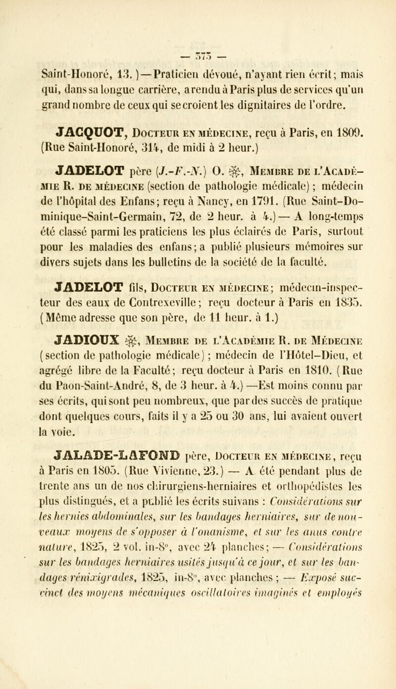 Saint-Honoré, 13. )—Praticien dévoué, n'ayant rien écrit; mais qui, dans sa longue carrière, a rendu à Paris plus de services qu'un grand nombre de ceux qui se croient les dignitaires de l'ordre. JACQUOT, Docteur en médecine, reçu à Paris, en 1800. (Rue Saint-Honoré, 314, de midi à 2 heur.) JADELOT père [J.-F.-X.) 0. &, Membre de l'Acadé- mie R. de médecine (section de pathologie médicale) ; médecin de l'hôpital des Enfans; reçu à Nancy, en 1791. (Rue Saint-Do- minique-Saint-Germain, 72, de 2 heur, à 4.)— A long-temps été classé parmi les praticiens les plus éclairés de Paris, surtout pour les maladies des enfans ; a publié plusieurs mémoires sur divers sujets dans les bulletins de la société de la faculté. JADELOT fils, Docteur en médecine ; médecin-inspec- teur des eaux de Contrexeville ; reçu docteur à Paris en 1835. (Mêmeadresse que son père, de 11 heur, à 1.) JADIOUX ^r, Membre de l'Acadésiie R. de Médecine (section de pathologie médicale) ; médecin de l'Hôtel-Dieu, et agrégé libre de la Faculté ; reçu docteur à Paris en 1810. ( Rue du Paon-Saint-André, 8, de 3 heur, à 4.) —Est moins connu par ses écrits, qui sont peu nombreux, que par des succès de pratique dont quelques cours, faits il y a 25 ou 30 ans, lui avaient ouvert la voie. JALADE-LAFONB père, Docteur en médecine, reçu à Paris en 1805. (Rue Yivienne, 23.) — A été pendant plus de trente ans un de nos chirurgiens-herniaires et orthopédistes les plus distingués, et a publié les écrits suivans : Considérations sur les hernies abdominales, sur les bandages herniaires, sur de nou- veaux moyens de s'opposer à l'onanisme, et sur les anus contre nature, 1825, 2 vol. in-8°, avec 24 planches; — Considérations sur les bandages herniaires usités jusqu'à ce jour, et sur les ban- dages rénixigrades, 1S25, in-8, avec planches ; — Exposé suc- cinct des moyens mécaniques oscillatoires imaginés et employés