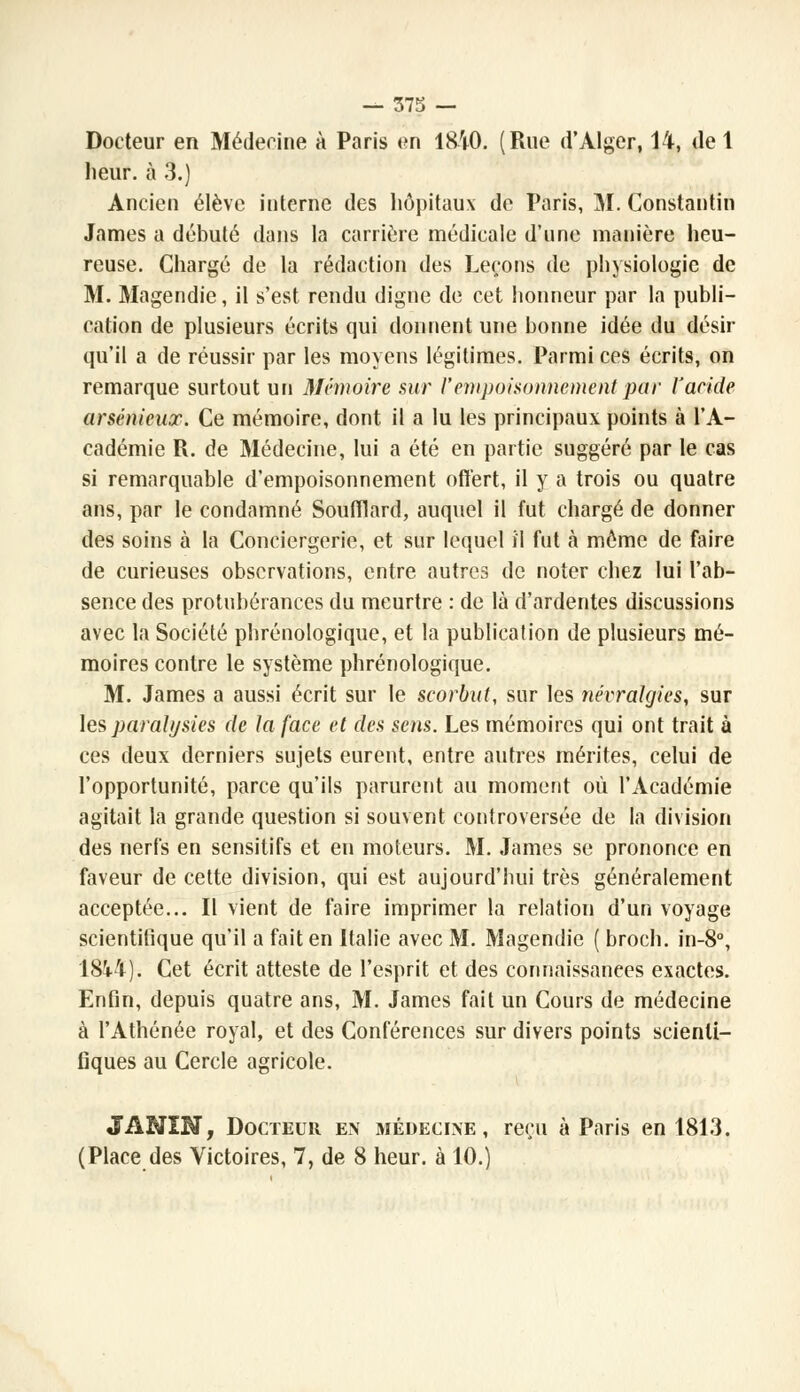 Docteur en Méderine à Paris en 1810. (Rue d'Alger, 14, de 1 heur, à 3.) Ancien élève interne des hôpitaux de Paris, M. Constantin James a débuté dans la carrière médicale d'une manière heu- reuse. Chargé de la rédaction des Leçons de physiologie de M. Magendie, il s'est rendu digne de cet honneur par la publi- cation de plusieurs écrits qui donnent une bonne idée du désir qu'il a de réussir par les moyens légitimes. Parmi ces écrits, on remarque surtout un Mémoire sur l'empoisonnement par l'acide arsénieux. Ce mémoire, dont il a lu les principaux points à l'A- cadémie R. de Médecine, lui a été en partie suggéré par le cas si remarquable d'empoisonnement offert, il y a trois ou quatre ans, par le condamné Soufflard, auquel il fut chargé de donner des soins à la Conciergerie, et sur lequel il fut à môme de faire de curieuses observations, entre autres de noter chez lui l'ab- sence des protubérances du meurtre : de là d'ardentes discussions avec la Société phrénologique, et la publication de plusieurs mé- moires contre le système phrénologique. M. James a aussi écrit sur le scorbut, sur les névralgies, sur les paralysies de la face et des sens. Les mémoires qui ont trait à ces deux derniers sujets eurent, entre autres mérites, celui de l'opportunité, parce qu'ils parurent au moment où l'Académie agitait la grande question si souvent controversée de la division des nerfs en sensitifs et en moteurs. M. James se prononce en faveur de cette division, qui est aujourd'hui très généralement acceptée... Il vient de faire imprimer la relation d'un voyage scientifique qu'il a fait en Italie avec M. Magendie ( broch. in-8°, 184-4}* Cet écrit atteste de l'esprit et des connaissances exactes. Enfin, depuis quatre ans, M. James fait un Cours de médecine à l'Athénée royal, et des Conférences sur divers points scienti- fiques au Cercle agricole. JANIN, Docteur en médecine, reçu à Paris en 1813. (Place des Victoires, 7, de 8 heur, à 10.)