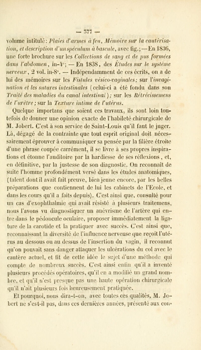 — r>77 — volume intitulé: Plaies d'armes à feu, Mémoire sur la cautérisa- lion, et description d'un spéculum à bascule, avec (ig.;—En 1836, une forte brochure sur les Collections de sang et de pus formées dans l'abdomen, in-4°; — En 1838, des Éludes sur le système nerveux, 2 vol. in-8°. — Indépendamment de ces écrits, on a de lui des mémoires sur les Fistules vésico-vaginales ; sur l'invagi- nation cl les sutures intestinales (celui-ci a été fondu dans son Traité des maladies du canal intestinal); sur les Rétrécissement de l'urètre ; sur la Texture intime de l'utérus. Quelque importans que soient ces travaux, ils sont loin tou- tefois de donner une opinion exacte de l'habileté chirurgicale de M. Jobert. C'est à son service de Saint-Louis qu'il faut le juger. Là, dégagé de la contrainte que tout esprit original doit néces- sairement éprouver à communiquer sa pensée par la filière étroite d'une phrase coupée carrément, il se livre à ses propres inspira- tions et étonne l'auditoire par la hardiesse de ses réflexions , et, en définitive, par la justesse de son diagnostic. On reconnaît de suite l'homme profondément versé dans les études anatomiques, (talent dont il avait fait preuve, bien jeune encore, par les belles préparations que contiennent de lui les cabinets de l'Ecole, et dans les cours qu'il a faits depuis). C'est ainsi que, consulté pour un cas d'exophthalmie qui avait résisté à plusieurs traitemens, nous l'avons vu diagnostiquer un anévrisme de l'artère qui en- tre dans le pédoncule oculaire, proposer immédiatement la liga- ture de la carotide et la pratiquer avec succès. C'est ainsi que, reconnaissant la diversité de l'influence nerveuse que reçoit l'uté- rus au dessous ou au dessus de l'insertion du vagin, il reconnut qu'on pouvait sans danger attaquer les ulcérations du col avec le cautère actuel, et fit de cette idée le sujet d'une méthode qui compte de nombreux succès. C'est ainsi enfui qu'il a inventé plusieurs procédés opératoires, qu'il en a modifié un grand nom- bre, et qu'il n'est presque pas une haute opération chirurgicale qu'il n'ait plusieurs fois heureusement pratiquée. Et pourquoi, nous dira-t-on, avec toutes ces qualités, M. Jo- bert ne s'est-il pas, dons ces dernières années, présenté aux con-