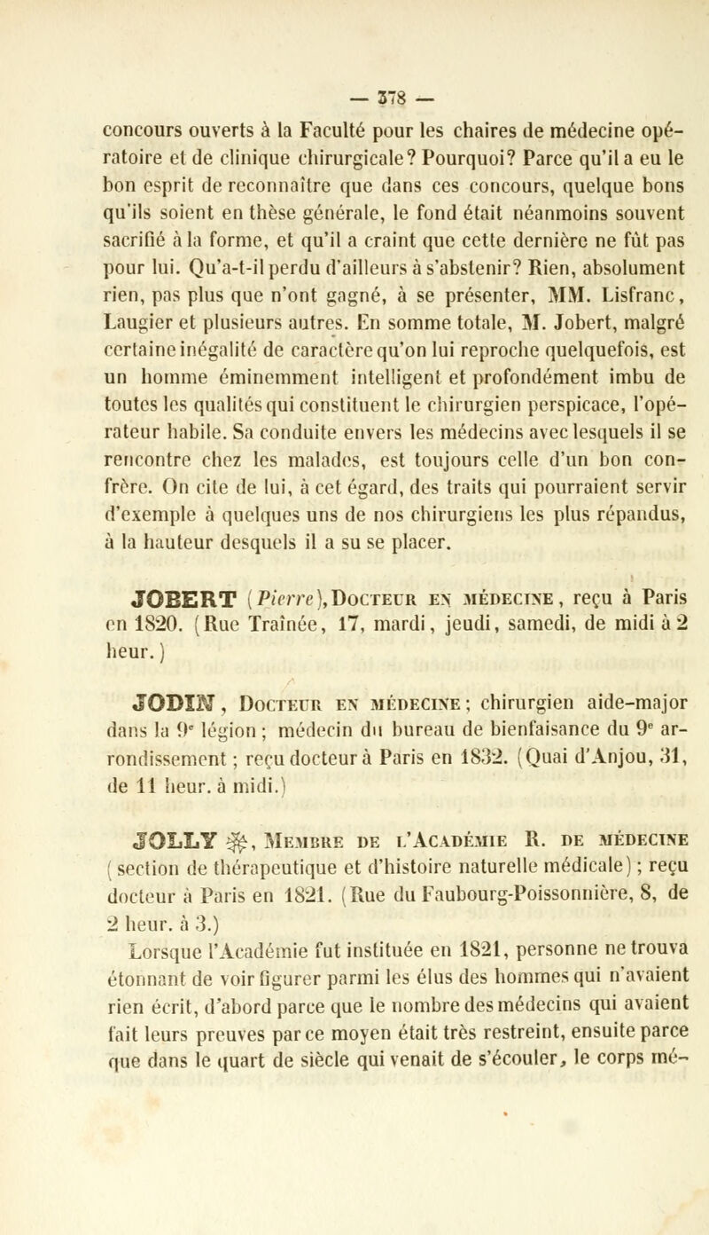concours ouverts à la Faculté pour les chaires de médecine opé- ratoire et de clinique chirurgicale? Pourquoi? Parce qu'il a eu le bon esprit de reconnaître que clans ces concours, quelque bons qu'ils soient en thèse générale, le fond était néanmoins souvent sacrifié cala forme, et qu'il a craint que cette dernière ne fût pas pour lui. Qu'a-t-il perdu d'ailleurs à s'abstenir? Rien, absolument rien, pas plus que n'ont gagné, à se présenter, MM. Lisfranc, Laugier et plusieurs autres. En somme totale, M. Jobert, malgré certaine inégalité de caractère qu'on lui reproche quelquefois, est un homme éminemment intelligent et profondément imbu de toutes les qualités qui constituent le chirurgien perspicace, l'opé- rateur habile. Sa conduite envers les médecins avec lesquels il se rencontre chez les malades, est toujours celle d'un bon con- frère. On cite de lui, à cet égard, des traits qui pourraient servir d'exemple à quelques uns de nos chirurgiens les plus répandus, à la hauteur desquels il a su se placer. JOBERT (Pierre},Docteur en; médecine, reçu à Paris en 1820. (Rue Traînée, 17, mardi, jeudi, samedi, de midi à 2 heur. ) JODÏN, Docteur en médecine ; chirurgien aide-major dans la 9e légion ; médecin du bureau de bienfaisance du 9e ar- rondissement ; reçu docteur à Paris en 1832. (Quai d'Anjou, 31, de 11 heur, à midi.) JOLLY 3£, Membre de l'Académie R. de médecine ( section de thérapeutique et d'histoire naturelle médicale) ; reçu docteur à Paris en 1821. (Rue du Faubourg-Poissonnière, 8, de 2 heur, à 3.) Lorsque l'Académie fut instituée en 1821, personne ne trouva étonnant de voir figurer parmi les élus des hommes qui n'avaient rien écrit, d'abord parce que le nombre des médecins qui avaient fait leurs preuves parce moyen était très restreint, ensuite parce que dans le quart de siècle qui venait de s'écouler, le corps nié-