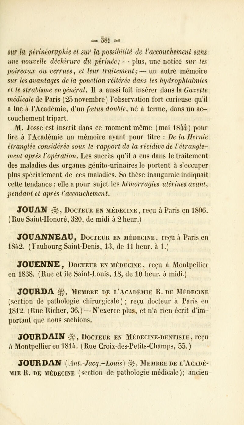 sur la périnéoraphie et sur la possibilité de l'accouchement sans une nouvelle déchirure du périnée; — plus, une notice sur les poireaux ou verrues, et leur traitement; — un autre mémoire sur les avantages de la ponction réitérée dans les hijdrophtalmies et le strabisme en général. Il a aussi fait insérer dans la Gazette médicale de Paris (25 novembre) l'observation fort curieuse qu'il a lue à l'Académie, d'un fœtus double, né à terme, dans un ac- couchement tripart. M. Josse est inscrit dans ce moment même (mai 1844) pour lire à l'Académie un mémoire ayant pour titre : De la Hernie étranglée considérée sous le rapport de la récidive de l'étrangle- ment après l'opération. Les succès qu'il a eus dans le traitement des maladies des organes génito-urinaires le portent à s'occuper plus spécialement de ces maladies. Sa thèse inaugurale indiquait cette tendance : elle a pour sujet les hémorragies utérines avant, pendant et après l'accouchement. JOB AN ^, Docteur en médecine, reçu à Paris en 1800. (Rue Saint-Honoré, 320, de midi à 2heur.) JOUANNEAU, Docteur en médecine, reçu à Paris en 18^2. (Faubourg Saint-Denis, 13, de 11 heur, à 1.) JOUENNE ; Docteur en médecine , reçu à Montpellier en 1838. (Rue et île Saint-Louis, 18, de 10 heur, à midi.) JOURDA ^, ME3IBRE DE L'ACADÉMIE R. DE MÉDECINE (section de pathologie chirurgicale) ; reçu docteur à Paris en 1812. (Rue Richer, 36.) — N'exerce plus, et n'a rien écrit d'im- portant que nous sachions. JOURDAIN $$, Docteur en Médecine-dentiste, reçu à Montpellier en 181i. (Rue Croix-des-Petits-Champs, 55.) JOURDAN (Ant.-Jacq.-Louis) |£, Membre de l'Acadé- mie R. de médecine (section de pathologie médicale); ancien