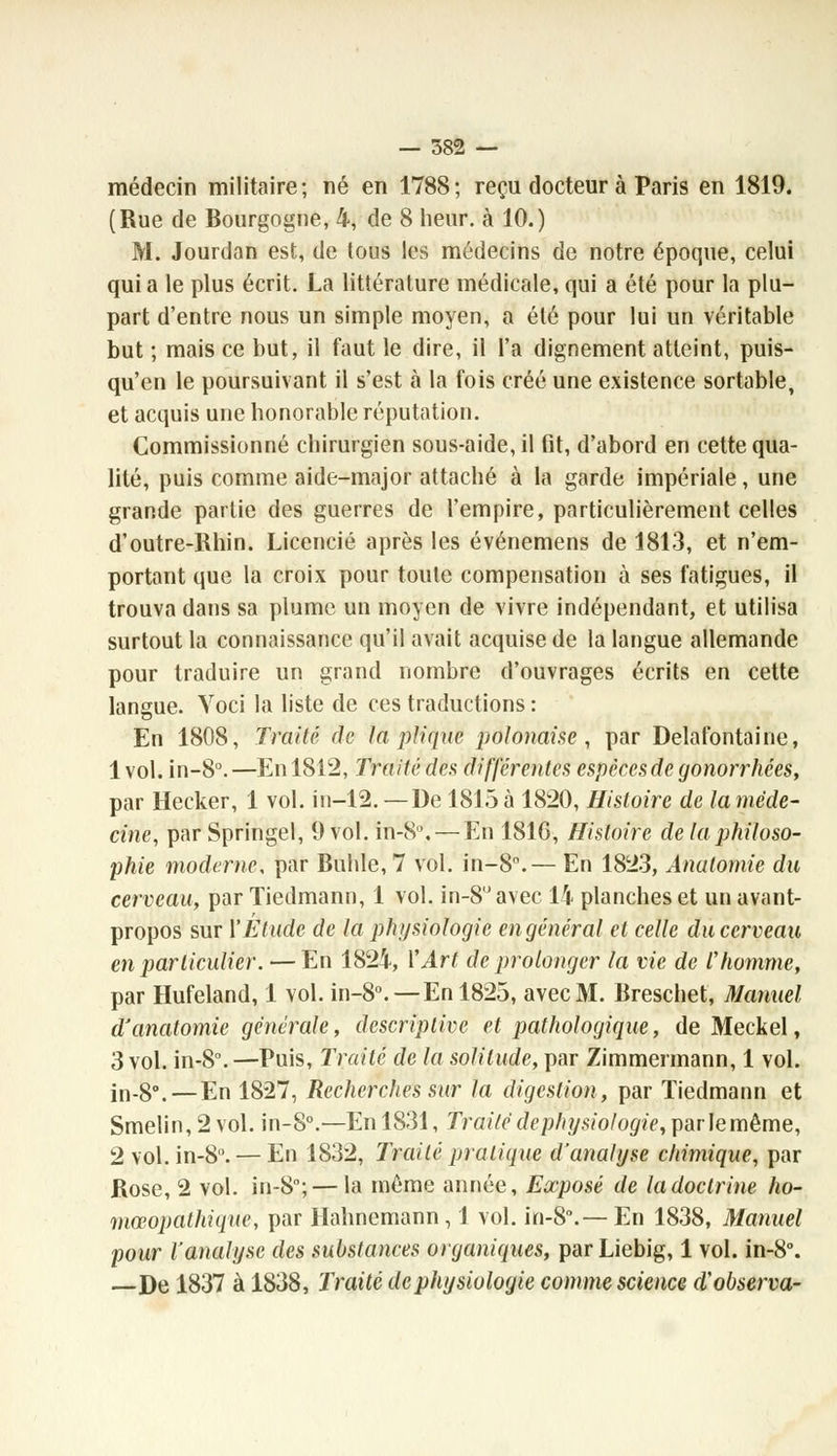 — 582 — médecin militaire; né en 1788; reçu docteur à Paris en 1819. (Rue de Bourgogne, 4, de 8 heur, à 10.) M. Jourdan est, de tous les médecins de notre époque, celui qui a le plus écrit. La littérature médicale, qui a été pour la plu- part d'entre nous un simple moyen, a été pour lui un véritable but ; mais ce but, il faut le dire, il l'a dignement atteint, puis- qu'on le poursuivant il s'est à la fois créé une existence sortable, et acquis une honorable réputation. Commissionné chirurgien sous-aide, il fit, d'abord en cette qua- lité, puis comme aide-major attaché à la garde impériale, une grande partie des guerres de l'empire, particulièrement celles d'outre-Rhin. Licencié après les événemens de 1813, et n'em- portant que la croix pour toute compensation à ses fatigues, il trouva dans sa plume un moyen de vivre indépendant, et utilisa surtout la connaissance qu'il avait acquise de la langue allemande pour traduire un grand nombre d'ouvrages écrits en cette langue. Yoci la liste de ces traductions : En 1808, Traité de la pli que polonaise, par Delafontaine, 1 vol. in-8°. —En 1812, Traité des différentes espèces de gonorrhées, par Hecker, 1 vol. in-12. —De 1815 à 1820, Histoire de la méde- cine, par Springel, 9 vol. in-8°. — En 181G, Histoire de la philoso- phie moderne, par Buhle, 7 vol. in-8°.— En 1823, Anatomie du cerveau, par Tiedmann, 1 vol. in-8uavec 14 planches et un avant- propos sur Y Elude de la physiologie en général et celle du cerveau en particulier. — En 1824, l'Art de prolonger la vie de Vhomme, par Hufeland, 1 vol. in-80.—En 1825, avec M. Breschet, Manuel d'anatomie générale, descriptive et pathologique, de Meckel, 3 vol. in-S°. —Puis, Traité de la solitude, par Zimmermann, 1 vol. jn_g°4—En 1827, Recherches sur la digestion, par Tiedmann et Smelin,2vol. in-80.—En 1831, Traité dephysiologie, par le même, 2 vol. in-8. — En 1832, Traité pratique d'analyse chimique, par Rose, 2 vol. in-8°;— la même année, Exposé de la doctrine ho- mœopathique, par Hahnemann, J vol. in-8°.— En 1838, Manuel pour l'analyse des substances organiques, parLiebig, 1 vol. in-8°. —De 1837 à 1838, Traité dephysiologie comme science aobserva-