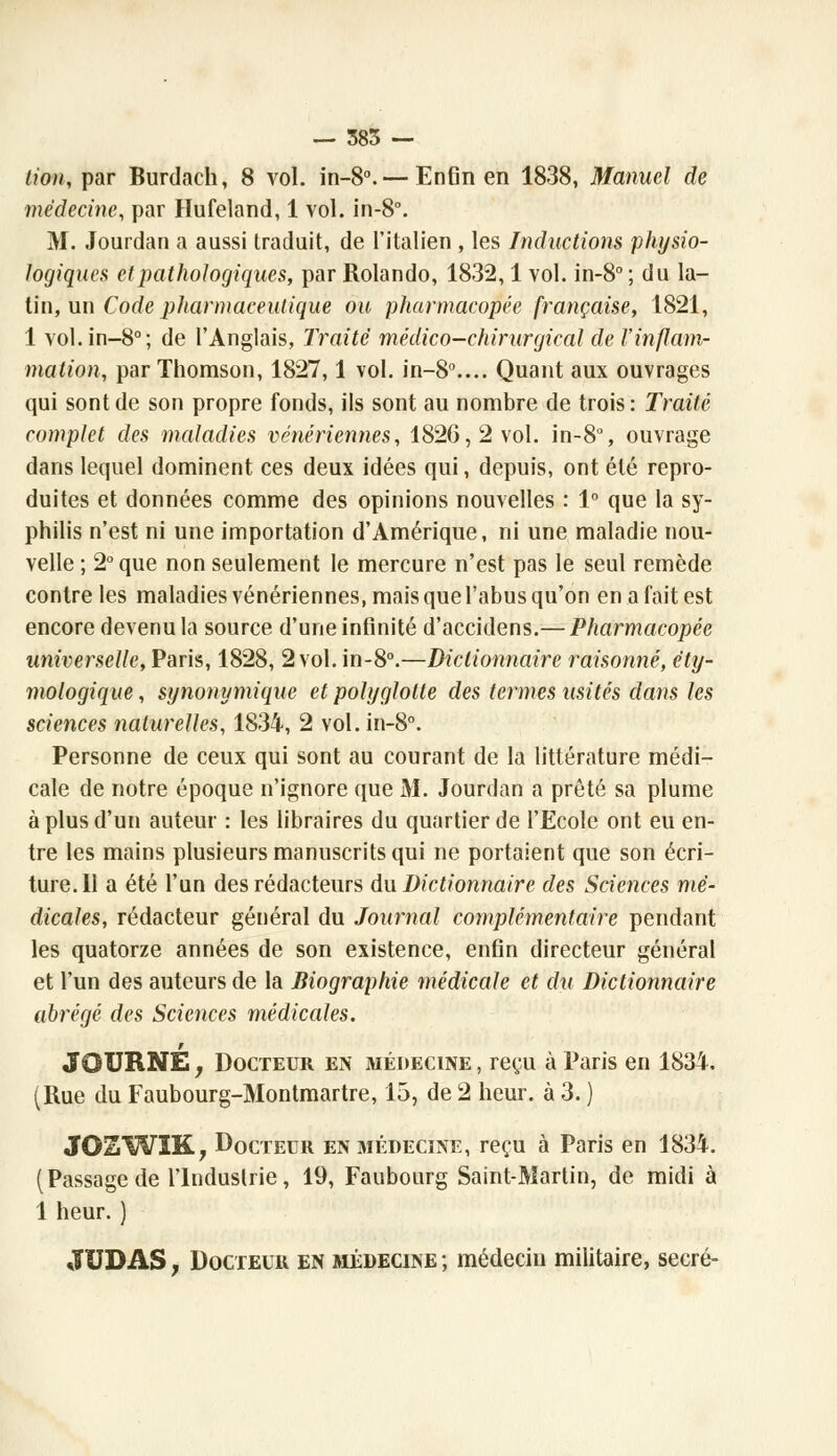 lion, par Burdach, 8 vol. in-8°. — Enfin en 1838, Manuel de médecine, par Hufeland, 1 vol. in-8°. M. Jourdan a aussi traduit, de l'italien , les Inductions physio- logiques et pathologiques, par Rolando, 1832,1 vol. in-8°; du la- tin, un Code pharmaceutique ou pharmacopée française, 1821, 1 vol.in-8°; de l'Anglais, Traité médico-chirurgical de l'inflam- mation, par Thomson, 1827,1 vol. in-80.... Quant aux ouvrages qui sont de son propre fonds, ils sont au nombre de trois : Traité complet des maladies vénériennes, 1826,2 vol. in-8% ouvrage dans lequel dominent ces deux idées qui, depuis, ont été repro- duites et données comme des opinions nouvelles : 1° que la sy- philis n'est ni une importation d'Amérique, ni une maladie nou- velle ; 2° que non seulement le mercure n'est pas le seul remède contre les maladies vénériennes, mais que l'abus qu'on en a fait est encore devenu la source d'une infinité d'accidens.— Pharmacopée universelle, Paris, 1828, 2 vol. in-8°.—Dictionnaire raisonné, éty- mologique , synonymique et polyglotte des termes usités dans les sciences naturelles, 1834, 2 vol. in-8°. Personne de ceux qui sont au courant de la littérature médi- cale de notre époque n'ignore que M. Jourdan a prêté sa plume à plus d'un auteur : les libraires du quartier de l'Ecole ont eu en- tre les mains plusieurs manuscrits qui ne portaient que son écri- ture. Il a été l'un des rédacteurs du Dictionnaire des Sciences mé- dicales, rédacteur général du Journal complémentaire pendant les quatorze années de son existence, enfin directeur général et l'un des auteurs de la Biographie médicale et du Dictionnaire abrégé des Sciences médicales. JûURNE j Docteur en médecine , reçu à Paris en 1834. (Rue du Faubourg-Montmartre, 15, de 2 heur, à 3. ) JOSWIK, Docteur en médecine, reçu à Paris en 1834. (Passage de l'Industrie, 19, Faubourg Saint-Martin, de midi à 1 heur. ) JUDAS, Docteur en médecine ; médecin militaire, secré-