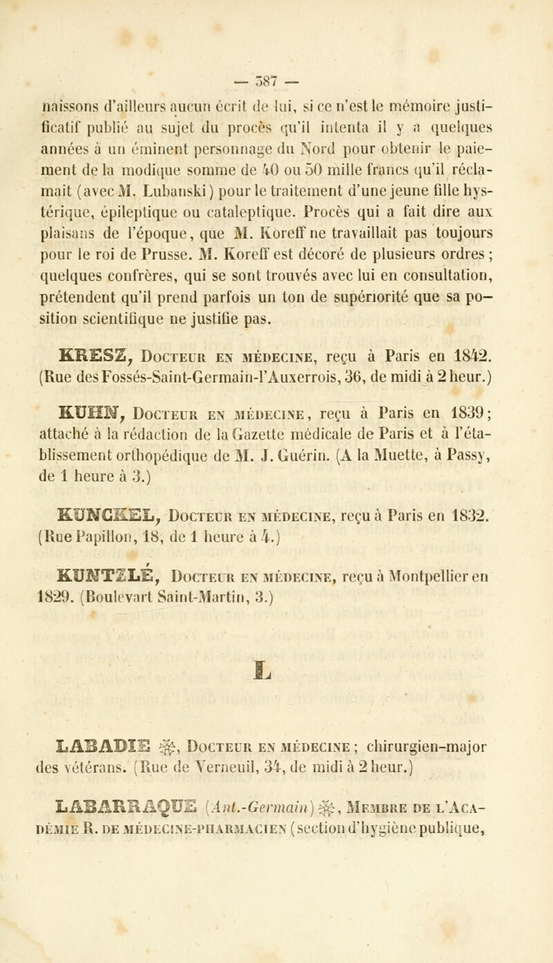 naissons d'ailleurs aucun écrit de lui, si ce n'est le mémoire justi- ficatif public au sujet du procès qu'il intenta il y a quelques années à un éminent personnage du Nord pour obtenir le paie- ment de la modique somme de iO ou 50 mille francs qu'il récla- mait (avec M. Lubanski ) pour le traitement d'une jeune fille hys- térique, épileptique ou cataleptique. Procès qui a fait dire aux plaisans de l'époque, que M. Koreff ne travaillait pas toujours pour le roi de Prusse. M. Koreff est décoré de plusieurs ordres ; quelques confrères, qui se sont trouvés avec lui en consultation, prétendent qu'il prend parfois un ton de supériorité que sa po- sition scientifique ne justiûe pas. KRES2, Docteur en médecine, reçu à Paris en 1842. (Rue desFossés-Saint-Germain-l'Àuxerrois,36, de midi à 2 heur.) KUHM, Docteur en iMédecine , reçu à Paris en 1839 ; attaché à la rédaction de la Gazette médicale de Paris et à l'éta- blissement orthopédique de M. J. Guérin. (À la Muette, à Passy, de 1 heure à 3.) KUNCiLEL, Docteur en médecine, reçu à Paris en 1832. (Rue Papillon, 18, de 1 heure à 4.) KUNT2LE, Docteur en médecine, reçu à Montpellier en 1829. (Roulcvart Saint-Martin, 3.) LABADÏÏ3 *$£, Docteur en médecine ; chirurgien-major des vétérans. (Rue de Verneuil, 34, de midi à 2heur.) LABARRAQUE {Ant.-Germain)^, Membre de l'Aca- démie R. de médeclne-i'iiarmacien (section d'hygiène publique,