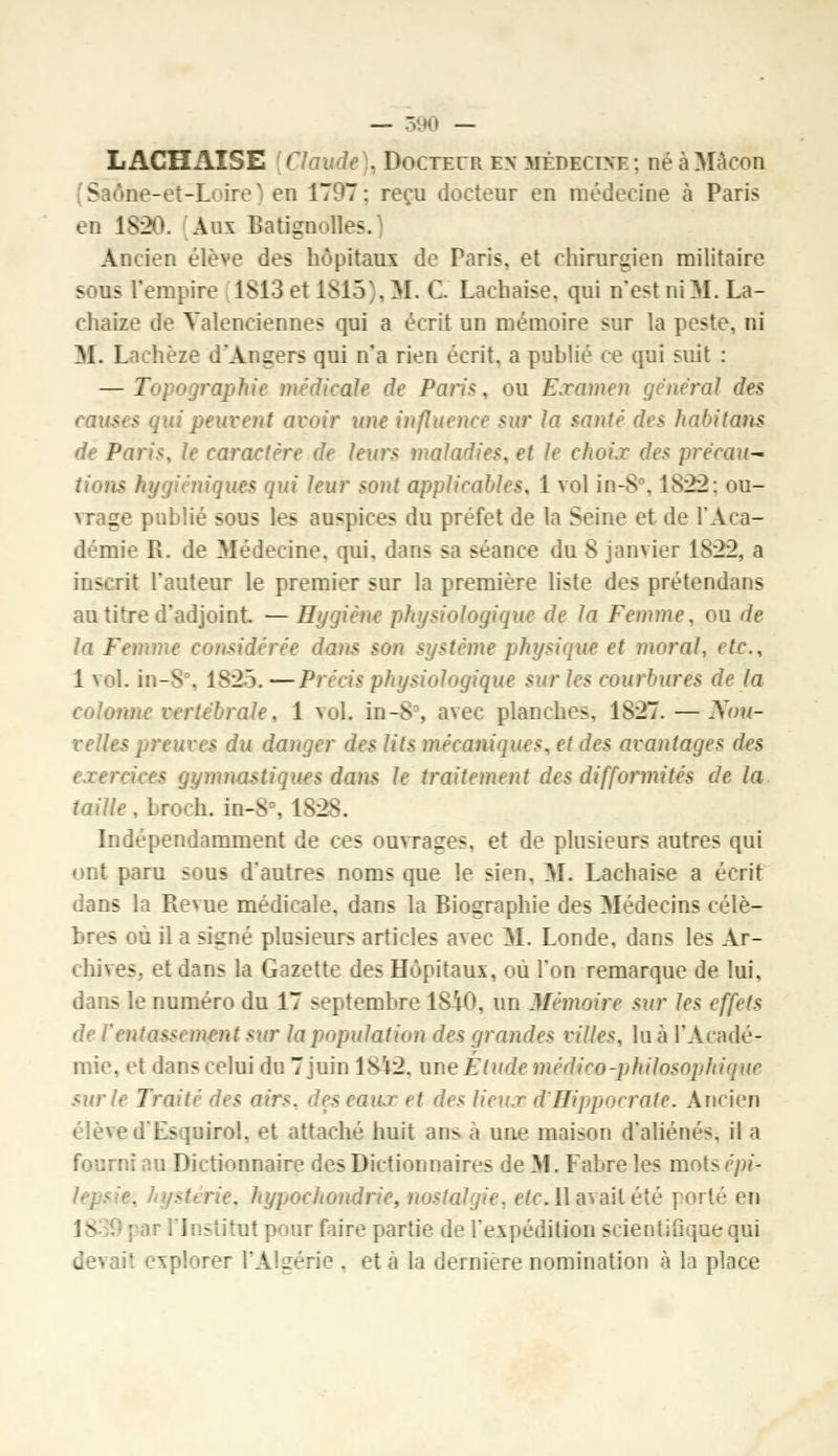 LACHAÎSE Claude], Docteur ex médecine; néàMàcon v ftne-ët-T ire) en 1797: reçu docteur en médecine à Paris en 183». Aux Batignolles.) Ancien élève des hôpitaux de Paris, et chirurgien militaire sous l'empire 1S13 et 1815), M. C. Lachaise, qui n'est ni M. La- chaize de Yalenciennes qui a écrit un mémoire sur la peste, ni M. Lachèze d'Angers qui n'a rien écrit, a publié ce qui suit : — Topographie médicale de Paris, ou Examen général des causes qui peuvent avoir une influence sur la santé des habitons de Paris, le caractère de leurs maladies, et le choix des prëmu- - hygiéniques qui leur sont applicables, 1 vol in-8°, 1822; ou- vrage publié sous les auspices du préfet de la Seine et de l'Aca- démie R. de Médecine, qui, dans sa séance du 8 janvier 1822, a inscrit l'auteur le premier sur la première liste des prétendans au titre d'adjoint. — Hygiène physiologique de la Femme, ou de la Femme considérée dans son système physique et moral, etc., 1 vol. in-8, 1S25. —Précis physiologique sur les courbures de la colonne vertébrale, 1 vol. in-8% avec planches, 1827. — Nou- velles preuves du danger des lits mécaniques, et des avantages des exercices gymnastiques dans le traitement des difformités de la taille, broch. in-8°, 1828. Indépendamment de ces ouvrages, et de plusieurs autres qui ont paru sous d'autres noms que le sien, M. Lachaise a écrit dans la Revue médicale, dans la Biographie des Médecins célè- bres ou il a signé plusieurs articles avec M. Londe, dans les Ar- chives, et dans la Gazette des Hôpitaux, ou l'on remarque de lui, dans le numéro du 17 septembre 1840, un Mémoire sur les effets de l entassement sur la population des grandes villes, lu à l'Acadé- mie, et dans celui du 7 juin 18Ï2. une Élude médico-philosophique sur le Traité des air*, des eaux et des lieux d'Hippocratc. Ancien élève d'Esquirol, et attaché huit ans à une maison d'aliénés, il a fourni an Dictionnaire des Dictionnaires de M. Fabre les mots épi* stérie, hypochondrie, nostalgie, etc. Il avait été porté en 18 par l'Institut pour faire partie de l'expédition scientifique qui devait explorer l'Algérie . et à la dernière nomination à la place