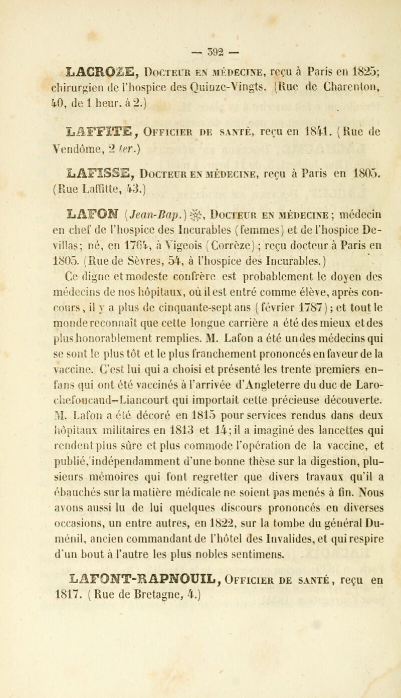 LACROiËE, Docteur en médecine, reçu à Paris en 1825; chirurgien de l'hospice des Quinze-Vingts. (Hue de Charenlon, 40, de 1 heur, à 2.) LAFFITE, Officier de santé, reçu en 1841. (Rue de Vendôme, 2 ter.) L AFISSE, Docteur en médecine, reçu à Paris en 1803. (Rue Laffltte, 43.) LAFQN [Jean-Bap.)^, Docteur en médecine; médecin en chef de l'hospice des Incurables (femmes) et de l'hospice De- villas; né, en 1764, à Vigeois (Corrèze) ; reçu docteur à Paris en 1805. (Ruede Sèvres, 54, à l'hospice des Incurables.) Ce digne et modeste confrère est probablement le doyen des médecins de nos hôpitaux, où il est entré comme élève, après con- cours , il y a plus de cinquante-sept ans ( février 1787) ; et tout le monde reconnaît que cette longue carrière a été des mieux et des plus honorablement remplies. M. Lafon a été un des médecins qui se sont le plus tôt et le plus franchement prononcés en faveur de la vaccine. C'est lui qui a choisi et présenté les trente premiers en- fans qui ont été vaccinés à l'arrivée d'Angleterre du duc de Laro- chefoucaud-Liancourt qui importait celle précieuse découverte. AÏ. Lafon a été décoré en 1815 pour services rendus dans deux hôpitaux militaires en 1813 et 14; il a imaginé des lancettes qui rendent plus sûre et plus commode l'opération de la vaccine, et publié,'indépendamment d'une bonne thèse sur la digestion, plu- sieurs mémoires qui font regretter que divers travaux qu'il a ébauchés sur la matière médicale ne soient pas menés à fin. Nous avons aussi lu de lui quelques distours prononcés en diverses occasions, un entre autres, en 182*2, sur la tombe du général Du- ménil, ancien commandant de l'hôtel des Invalides, et qui respire d'un bout à l'autre les plus nobles sentimens. LAFONT-KAPNOUIL, Officier de santé, reçu en 1817. ( Rue de Bretagne, 4.)