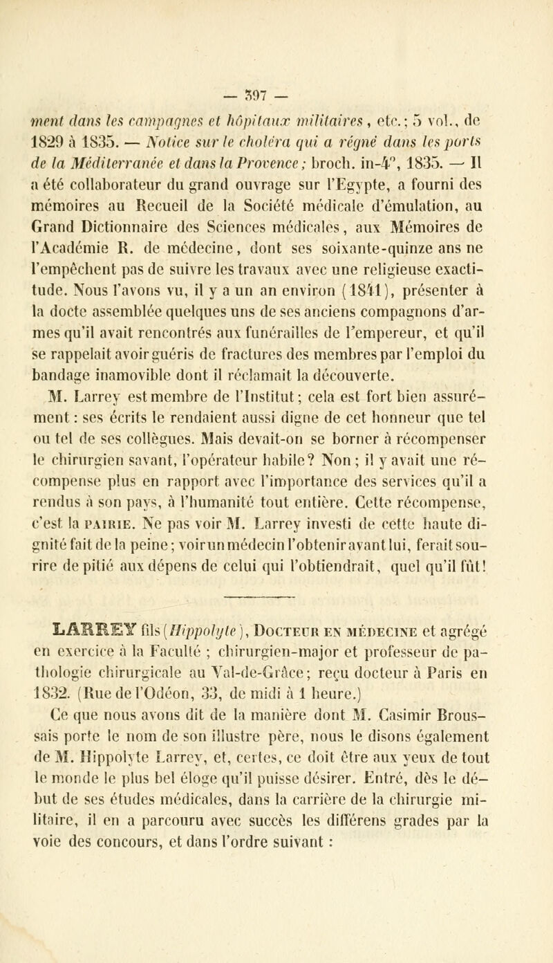 ment dans les campagnes et hôpitaux militaires, et<\; 5 vol., de 1829 à 1835. — Notice sur le choléra qui a régné dans les ports de la Méditerranée et dans la Provence ; broch. in-4, 1835. — Il a été collaborateur du grand ouvrage sur l'Egypte, a fourni des mémoires au Recueil de la Société médicale d'émulation, au Grand Dictionnaire des Sciences médicales, aux Mémoires de l'Académie R. de médecine, dont ses soixante-quinze ans ne l'empêchent pas de suivre les travaux avec une religieuse exacti- tude. Nous l'avons vu, il y a un an environ (1SÏ1), présenter à la docte assemblée quelques uns de ses anciens compagnons d'ar- mes qu'il avait rencontrés aux funérailles de l'empereur, et qu'il se rappelait avoir guéris de fractures des membres par l'emploi du bandage inamovible dont il réclamait la découverte. M. Larrey est membre de l'Institut; cela est fort bien assuré- ment : ses écrits le rendaient aussi digne de cet honneur que tel ou tel de ses collègues. Mais devait-on se borner à récompenser le chirurgien savant, l'opérateur habile? Non ; il y avait une ré- compense plus en rapport avec l'importance des services qu'il a rendus à son pays, à l'humanité tout entière. Cette récompense, c'est la pairie. Ne pas voir M. Larrey investi de cette haute di- gnité fait de la peine; voirun médecin l'obtenir avant lui, ferait sou- rire de pitié aux dépens de celui qui l'obtiendrait, quel qu'il fût! LARREY fi\s(Hippolyle ), Docteur en médecine et agrégé en exercice à la Faculté ; chirurgien-major et professeur de pa- thologie chirurgicale au Val-de-GrAce; reçu docteur à Paris en 1832. (Ruedel'Odéon, 33, de midi à 1 heure.) Ce que nous avons dit de la manière dont M. Casimir Rrous- sais porte le nom de son illustre père, nous le disons également de M. Hippolyte Larrey, et, certes, ce doit être aux yeux de tout le monde le plus bel éloge qu'il puisse désirer. Entré, dès le dé- but de ses études médicales, dans la carrière de la chirurgie mi- litaire, il en a parcouru avec succès les différens grades par la voie des concours, et dans l'ordre suivant :