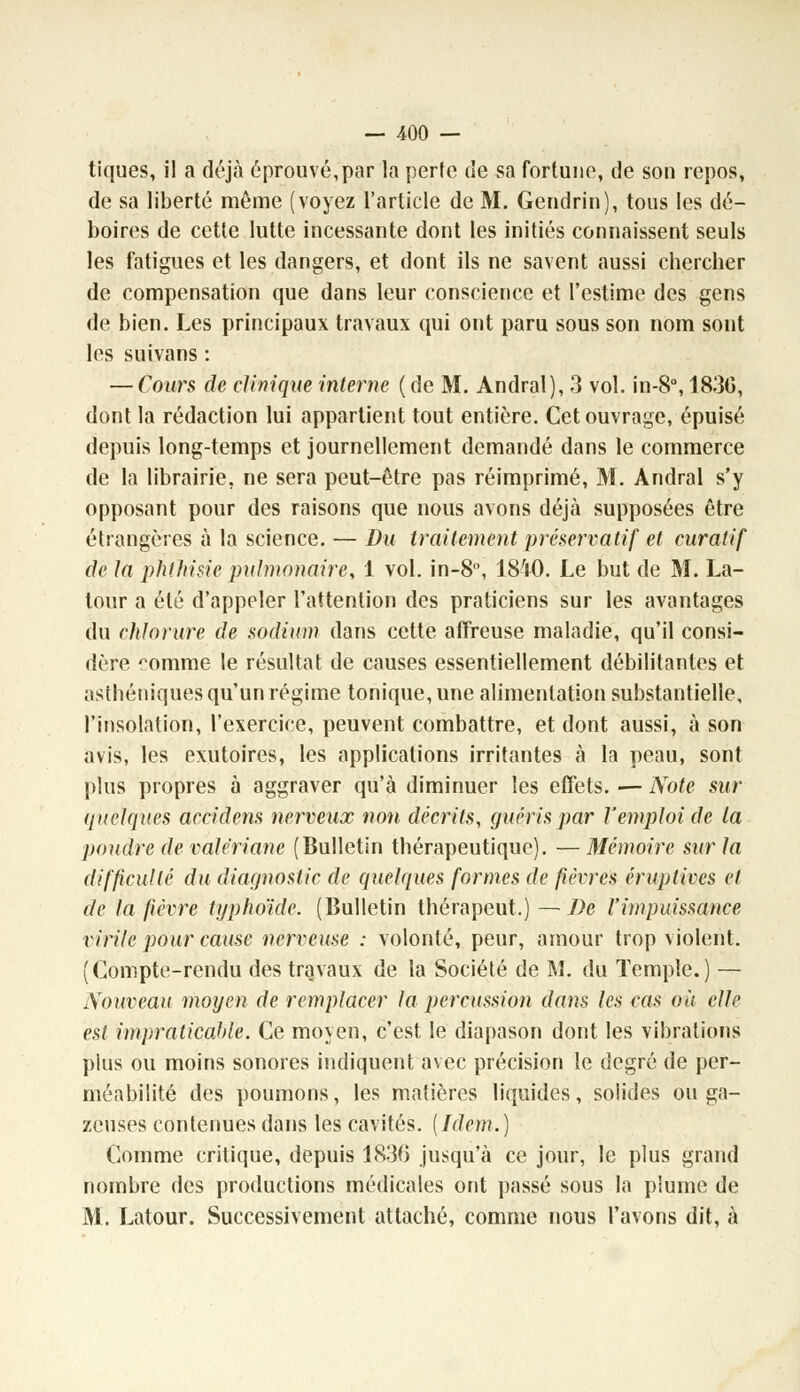 tiques, il a déjà éprouvé,par la perte de sa fortune, de son repos, de sa liberté même (voyez l'article de M. Gendrin), tous les dé- boires de cette lutte incessante dont les initiés connaissent seuls les fatigues et les dangers, et dont ils ne savent aussi chercher de compensation que dans leur conscience et l'estime des gens de bien. Les principaux travaux qui ont paru sous son nom sont les suivans : — Cours de clinique interne (de M. Andral), 3 vol. in-8°, 183G, dont la rédaction lui appartient tout entière. Cet ouvrage, épuisé depuis long-temps et journellement demandé dans le commerce de la librairie, ne sera peut-être pas réimprimé, M. Andral s'y opposant pour des raisons que nous avons déjà supposées être étrangères à la science. — Du traitement préservatif et curatif de la phthisie pulmonaire, 1 vol. in-8, 1810. Le but de M. La- tour a été d'appeler l'attention des praticiens sur les avantages du chlorure de sodium dans cette affreuse maladie, qu'il consi- dère ?omme le résultat de causes essentiellement débilitantes et asthéniques qu'un régime tonique, une alimentation substantielle, l'insolation, l'exercice, peuvent combattre, et dont aussi, à son avis, les exutoires, les applications irritantes à la peau, sont plus propres à aggraver qu'à diminuer les effets. — Note sur quelques accidens nerveux non décrits, guéris par l'emploi de la poudre de valériane (Bulletin thérapeutique). — Mémoire sur la difficulté du diagnostic de quelques formes de fièvres éruptives et de la fièvre typhoïde. (Bulletin thérapeut.)—De l'impuissance virile pour cause nerveuse : volonté, peur, amour trop violent. (Compte-rendu des travaux de la Société de M. du Temple.) — Nouveau moyen de remplacer la percussion dans les cas ou elle est impraticable. Ce moyen, c'est le diapason dont les vibrations plus ou moins sonores indiquent avec précision le degré de per- méabilité des poumons, les matières liquides, solides ou ga- zeuses contenues dans les cavités. [Idem.) Comme critique, depuis 1830 jusqu'à ce jour, le plus grand nombre des productions médicales ont passé sous la plume de M. Latour. Successivement attaché, comme nous l'avons dit, à