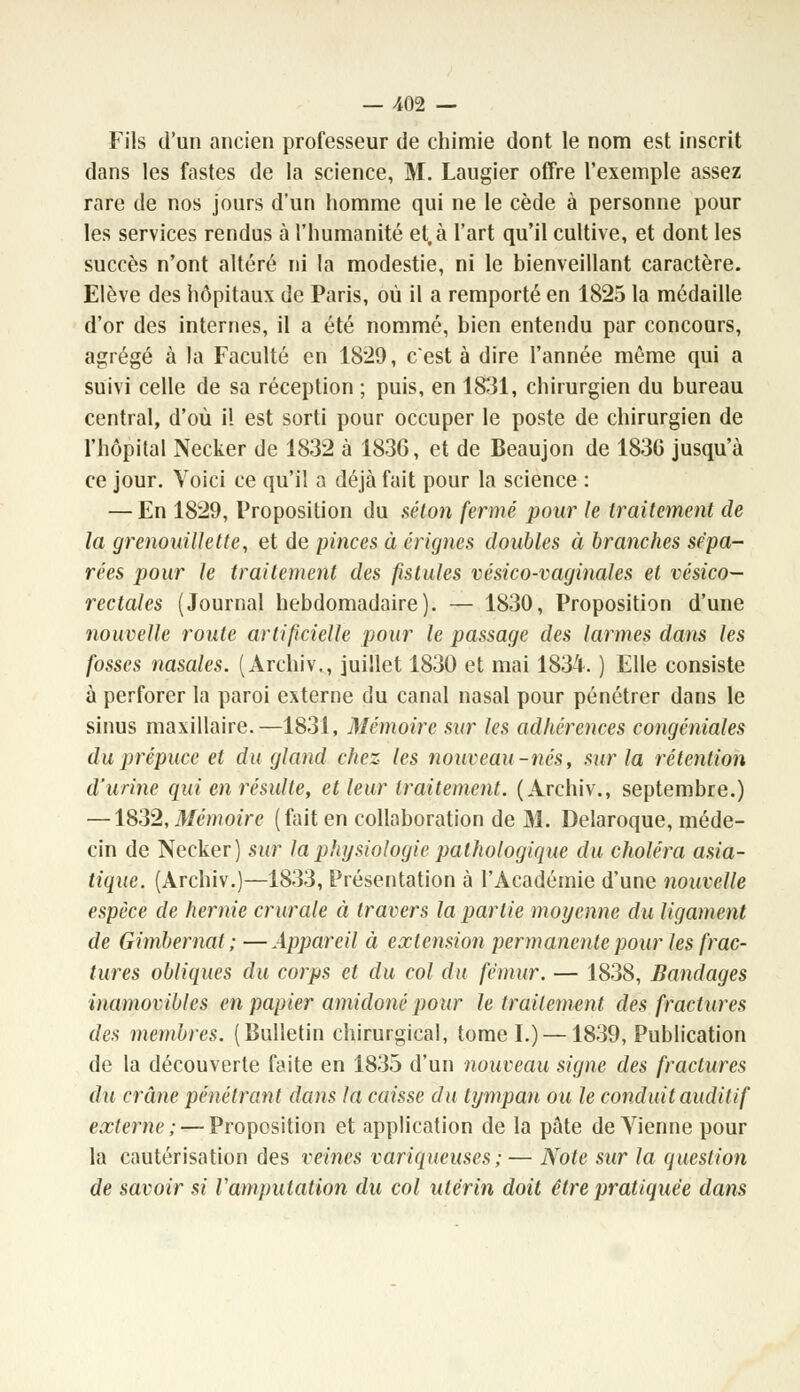 Fils d'un ancien professeur de chimie dont le nom est inscrit dans les fastes de la science, M. Laugier offre l'exemple assez rare de nos jours d'un homme qui ne le cède à personne pour les services rendus à l'humanité et, à l'art qu'il cultive, et dont les succès n'ont altéré ni la modestie, ni le bienveillant caractère. Elève des hôpitaux de Paris, où il a remporté en 1825 la médaille d'or des internes, il a été nommé, bien entendu par concours, agrégé à la Faculté en 1829, c'est à dire l'année même qui a suivi celle de sa réception ; puis, en 1831, chirurgien du bureau central, d'où il est sorti pour occuper le poste de chirurgien de l'hôpital Necker de 1832 à 1836, et de Beaujon de 1836 jusqu'à ce jour. Voici ce qu'il a déjà fait pour la science : — En 1829, Proposition du séton fermé pour le traitement de la grenouillette, et de pinces à érignes doubles à branches sépa- rées pour le traitement des fistules vésico-vaginales et vésico- rectales (Journal hebdomadaire). — 1830, Proposition d'une nouvelle route artificielle pour le passage des larmes dans les fosses nasales. (Archiv., juillet 1830 et mai 1834. ) Elle consiste à perforer la paroi externe du canal nasal pour pénétrer dans le sinus maxillaire.—1831, Mémoire sur les adhérences congéniales du prépuce et du gland chez les nouveau-nés, sur la rétention d'urine qui en résulte, et leur traitement. (Archiv., septembre.) —1832, Mémoire (fait en collaboration de M. Delaroque, méde- cin de Necker) sur la physiologie pathologique du choléra asia- tique. (Archiv.)—1833, Présentation à l'Académie d'une nouvelle espèce de hernie crurale à travers la partie moyenne du ligament de Gimbernat ;—Appareil à extension permanente pour les frac- tures obliques du corps et du col du fémur. — 1838, Bandages inamovibles en papier amidonépour le traitement des fractures des membres. (Bulletin chirurgical, tome I.) —1839, Publication de la découverte faite en 1835 d'un nouveau signe des fractures du crâne pénétrant dans la caisse du tympan ou le conduit auditif externe;—-Proposition et application de la pâte de Vienne pour la cautérisation des veines variqueuses ;— Note sur la question de savoir si l'amputation du col utérin doit être pratiquée dans