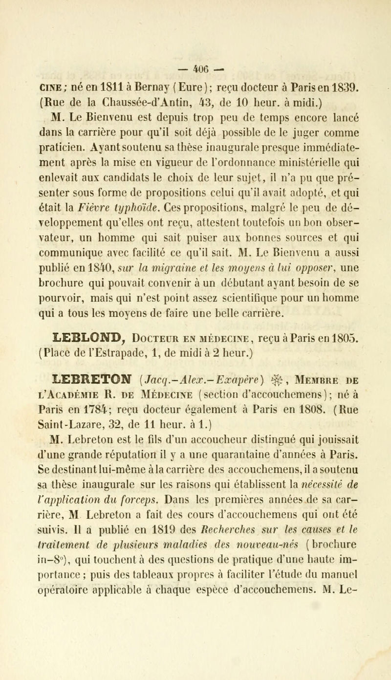 cine ; né en 1811 à Bernay ( Eure ) ; reçu docteur à Paris en 1839. (Rue de la Chaussée-d'Antin, 43, de 10 heur, à midi.) M. Le Bienvenu est depuis trop peu de temps encore lancé dans la carrière pour qu'il soit déjà possible de le juger comme praticien. Ayant soutenu sa thèse inaugurale presque immédiate- ment après la mise en vigueur de l'ordonnance ministérielle qui enlevait aux candidats le choix de leur sujet, il n'a pu que pré- senter sous forme de propositions celui qu'il avait adopté, et qui était la Fièvre typhoïde. Ces propositions, malgré le peu de dé- veloppement qu'elles ont reçu, attestent toutefois un bon obser- vateur, un homme qui sait puiser aux bonnes sources et qui communique avec facilité ce qu'il sait. M. Le Bienvenu a aussi publié en 1840, sur la migraine et les moyens à lui opposer, une brochure qui pouvait convenir à un débutant ayant besoin de se pourvoir, mais qui n'est point assez scientiûque pour un homme qui a tous les moyens de faire une belle carrière. LE3L0ND, Docteur en médecine, reçu à Paris en 1805. (Place de l'Estrapade, 1, de midi à 2 heur.) LEBRETON {Jacq.-Aleoc.-Ezapère) $£, Membre de l'Académie R. de Médecine ( section d'accouchemens ) ; né à Paris en 1784; reçu docteur également à Paris en 1808. (Rue Saint-Lazare, 32, de 11 heur, à 1.) M. Lebreton est le fils d'un accoucheur distingué qui jouissait d'une grande réputation il y a une quarantaine d'années à Paris. Se destinant lui-même à la carrière des accouchemens, il a soutenu sa thèse inaugurale sur les raisons qui établissent la nécessité de l'application du forceps. Dans les premières années de sa car- rière, M Lebreton a fait des cours d'accouchemens qui ont été suivis. 11 a publié en 1819 des Recherches sur les causes et le traitement de plusieurs maladies des nouveau-nés ( brochure in-S°), qui louchent à des questions de pratique d'une haute im- portance ; puis des tableaux propres à faciliter l'étude du manuel opératoire applicable à chaque espèce d'accouchemens. M. Le-