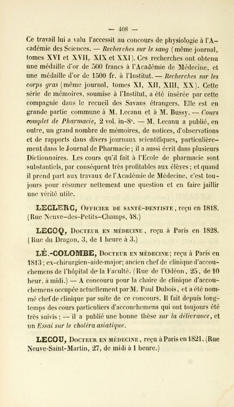 Ce travail lui a valu l'accessit au concours de physiologie à l'A- cadémie des Sciences. — Recherches sur le sang (même journal, tomes XVI et XVII, XIX et XXI). Ces recherches ont obtenu une médaille d'or de 500 francs à l'Académie de Médecine, et une médaille d'or de 1500 fr. à l'Institut. — Recherches sur les corps gras (même journal, tomes XI, XII, XIII, XX). Cette série de mémoires, soumise à l'Institut, a été insérée par cette compagnie dans le recueil des Savans étrangers. Elle est en grande partie commune à M. Lecanu et à M. Bussy. — Cours complet de Pharmacie, 2 vol. in-8°. — M. Lecanu a publié, en outre, un grand nombre de mémoires, de notices, d'observations et de rapports dans divers journaux scientifiques, particulière- ment dans le Journal de Pharmacie ; il a aussi écrit dans plusieurs Dictionnaires. Les cours qu'il fait à l'Ecole de pharmacie sont substantiels, par conséquent très profitables aux élèves ; et quand il prend part aux travaux de l'Académie de Médecine, c'est tou- jours pour résumer nettement une question et en faire jaillir une vérité utile. LECLERC, Officier de santé-dentiste , reçu en 1818. (Rue Neuve-des-Pctits-Champs, 48.) LECOQ, Docteur en médecine , reçu à Paris en 1828. ( Kue du Dragon, 3, de 1 heure à 3.) I,É.-COLOMBE, Docteur en médecine; reçu à Paris en 1813 ; ex-chirurgien-aide-major; ancien chef de clinique d'accou- chemensde l'hôpital delà Faculté. (Rue de l'Odéon, 25, de 10 heur, à midi.) — A concouru pour la chaire de clinique d'accou- chemens occupée actuellement par M. Paul Dubois, et a été nom- mé chef de clinique par suite de ce concours. Il fait depuis long- temps des cours particuliers d'accouchemens qui ont toujours été très suivis ; — il a publié une bonne thèse sur la délivrance, et un Essai sur le choléra asiatique. LEGOU, Docteur en médecine , reçu à Paris en 1821. (Rue Neuve-Saint-Martin, 27, de midi à 1 heure.)