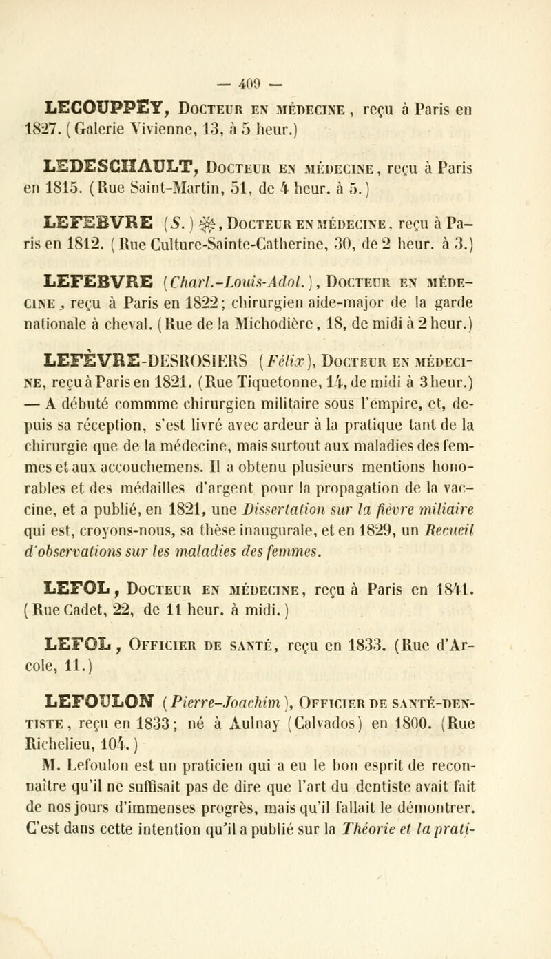 — 400 — LECOUPPEY, Docteur en médecine , reçu à Paris en 1827. ( Galerie Vivienne, 13, à 5 heur.) LEDESCÎÏAULT, Docteur en médecine , reçu à Paris en 1815. (Rue Saint-Martin, 51, de 4 heur, ta 5.) LEFEBVRE ( S. ) $£, Docteur en médecine , reçu à Pa- ris en 1812. ( Rue Culture-Sainte-Catherine, 30, de 2 heur, à 3.) LEFEBVRE {Charl.-Louis-AdoL), Docteur en méde- cine,, reçu à Paris en 1822; chirurgien aide-major de la garde nationale à cheval. ( Rue de la Michodière, 18, de midi à 2 heur.) LEFÈVRE-DESROSIERS {Félix), Docteur en médeci- ne, reçu à Paris en 1821. (Rue Tiquetonne, IX, de midi à 3 heur.) — A débuté commme chirurgien militaire sous l'empire, et, de- puis sa réception, s'est livré avec ardeur à la pratique tant de la chirurgie que de la médecine, mais surtout aux maladies des fem- mes et aux accouchemens. Il a obtenu plusieurs mentions hono- rables et des médailles d'argent pour la propagation de la vac- cine, et a publié, en 1821, une Dissertation sur la fièvre miliaire qui est, croyons-nous, sa thèse inaugurale, et en 1829, un Recueil d'observations sur les maladies des femmes. LEFOL, Docteur en médecine, reçu à Paris en 1841. ( Rue Cadet, 22, de 11 heur, à midi. ) LEFOL y Officier de santé, reçu en 1833. (Rue d'Ar- éole, 11.) LEFOULON ( Pierre-Joachim ), Officier de santé-den- tiste, reçu en 1833; né à Aulnay (Calvados) en 1800. (Rue Richelieu, 10A. ) M. Lefoulon est un praticien qui a eu le bon esprit de recon- naître qu'il ne suffisait pas de dire que l'art du dentiste avait fait de nos jours d'immenses progrès, mais qu'il fallait le démontrer. C'est dans cette intention qu'il a publié sur la Théorie et laprati-