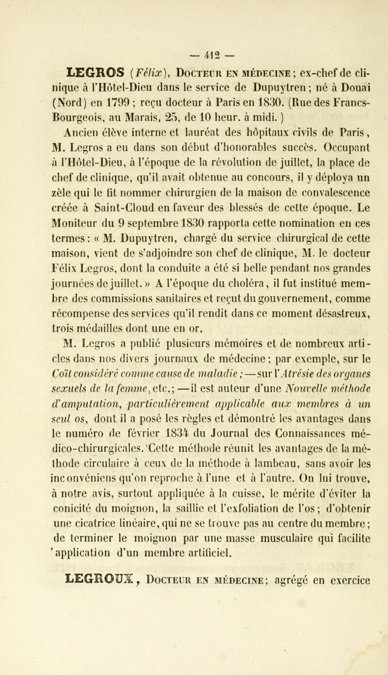 LEGROS (Félix), Docteur en médecine; ex-chef de cli- nique à l'Hôtel-Dieu dans le service de Dupuytren; né à Douai (Nord) en 1799 ; reçu docteur à Paris en 1830. (Rue des Francs- Bourgeois, au Marais, 25, de 10 heur, à midi. ) Ancien élève interne et lauréat des hôpitaux civils de Paris, M. Legros a eu dans son début d'honorables succès. Occupant à l'Hôtel-Dieu, à l'époque de la révolution de juillet, la place de chef de clinique, qu'il avait obtenue au concours, il y déploya un zèle qui le fit nommer chirurgien de la maison de convalescence créée à Saint-Gloud en faveur des blessés de cette époque. Le Moniteur du 9 septembre 1830 rapporta cette nomination en ces termes: « M. Dupuytren, chargé du service chirurgical de cette maison, vient de s'adjoindre son chef de clinique, M. le docteur Félix Legros, dont la conduite a été si belle pendant nos grandes journées de juillet.» A l'époque du choléra, il fut institué mem- bre des commissions sanitaires et reçut du gouvernement, comme récompense des services qu'il rendit dans ce moment désastreux, trois médailles dont une en or. M. Legros a publié plusieurs mémoires et de nombreux arti - clés dans nos divers journaux de médecine ; par exemple, sur le Coït considéré comme cause de maladie ;—sur YAtrésie des organes sexuels de la femme, etc.; —il est auteur d'une Nouvelle méthode d'amputation, particulièrement applicable aux membres à un seul os, dont il a posé les règles et démontré les avantages dans le numéro de février 1834 du Journal des Connaissances mé- dico-chirurgicales.Cette méthode réunit les avantages de la mé- thode circulaire à ceux de la méthode à lambeau, sans avoir les inconvéniens qu'on reproche à l'une et à l'autre. On lui trouve, à notre avis, surtout appliquée à la cuisse, le mérite d'éviter la conicité du moignon, la saillie et l'exfoliation de l'os; d'obtenir une cicatrice linéaire, qui ne se trouve pas au centre du membre ; de terminer le moignon par une masse musculaire qui facilite 'application d'un membre artificiel. LEGROUX, Docteur en médecine; agrégé en exercice