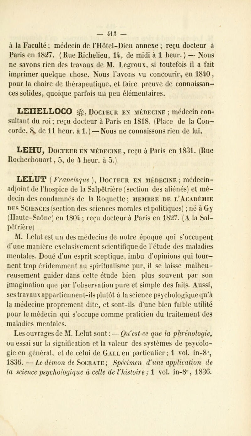 à la Faculté ; médecin de l'Hôtel-Dieu annexe ; reçu docteur à Paris en 1827. (Rue Richelieu, 14, de midi à 1 heur. ) — Nous ne savons rien des travaux de M. Legroux, si toutefois il a fait imprimer quelque chose. Nous l'avons vu concourir, en 1840, pour la chaire de thérapeutique, et faire preuve de connaissan- ces solides, quoique parfois un peu élémentaires. LEHELLOCO ^, Docteur en médecine ; médecin con- sultant du roi ; reçu docteur à Paris en 1818. (Place de la Con- corde, S, de 11 heur, à 1.) — Nous ne connaissons rien de lui. LEHU, Docteur en médecine, reçu à Paris en 1831. (Rue Rochechouart, 5, de 4 heur, à 5.) LELUT [Francisque], Docteur en médecine; médecin- adjoint de l'hospice de la Salpôtrière (section des aliénés) et mé- decin des condamnés de la Roquette ; membre de l'Académie des Sciences (section des sciences morales et politiques) ; né à Gy (Haute-Saône) en 1804; reçu docteur à Paris en 1827. (A la Sal- pôtrière) M. Lelut est un des médecins de notre époque qui s'occupent d'une manière exclusivement scientifique de l'étude des maladies mentales. Doué d'un esprit sceptique, imbu d'opinions qui tour- nent trop évidemment au spiritualisme pur, il se laisse malheu- reusement guider dans cette étude bien plus souvent par son imagination que par l'observation pure et simple des faits. Aussi, ses travaux appartiennent-ils plutôt à la science psychologique qu'à la médecine proprement dite, et sont-ils d'une bien faible utilité pour le médecin qui s'occupe comme praticien du traitement des maladies mentales. Les ouvrages de M. Lelut sont: — Qu'est-ce que la phrénologie, ou essai sur la signification et la valeur des systèmes de psycolo- gie en général, et de celui de GALLen particulier; 1 vol. in-8°, 1836. —Le démon de Socrate; Spécimen d'une application de la science psychologique à celle de l'histoire ; 1 vol. in-8°, 1836.