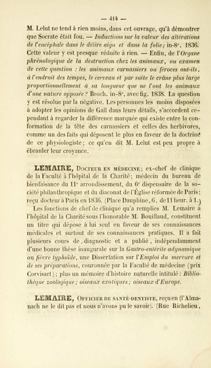 M. Lelut ne tend à rien moins, dans cet ouvrage, qu'à démontrer que Socrate était fou. — Inductions sur la valeur des altérations de l'encéphale dans le délire aigu et dans la folie; in-8°, 1836. Cette valeur y est presque réduite à rien. — Enfin, de Y Organe phrénologique de la destruction chez les animaux, ou examen de cette question : les animaux carnassiers ou féroces ont-Us, à l'endroit des tempes, le cerveau et par suite le crâne plus large proportionnellement à sa longueur que ne l'ont les animaux d'une nature opposée? Broch. in-8°, avecfig. 1838. La question y est résolue parla négative. Les personnes les moins disposées à adopter les opinions de Gall dans leurs détails, s'accordent ce- pendant à regarder la différence marquée qui existe entre la con- formation de la tête des carnassiers et celles des herbivores, comme un des faits qui déposent le plus en faveur de la doctrine de ce physiologiste ; ce qu'eu dit M. Lelut est peu propre cà ébranler leur croyance. LEMAIRE, Docteur en médecine; ex-chef de clinique de la Faculté à l'hôpital de la Charité; médecin du bureau de bienfaisance du 11e arrondissement, du 6e dispensaire de la so- ciété philanthropique et du diaconat de l'Eglise réformée de Paris: reçu docteur à Paris en 183C. (PlaceDauphine,6, dellheur. àl.\ Les fonctions de chef de clinique qu'a remplies M. Lemaire a l'hôpital de la Charité sous l'honorable M. Bouillaud, constituent un titre qui dépose à lui seul en faveur de ses connaissances médicales et surtout de ses connaissances pratiques. Il a fait plusieurs cours de, diagnostic et a publié, indépendamment d'une bonne thèse inaugurale sur la Gastro-entérite adi/namique ou fièvre typhoïde, une Dissertation sur l'Emploi du mercure et de ses préparations, couronnée par la Faculté de médecine (prix Corvisart) ; plus un mémoire d'histoire naturelle intitulé : Biblio- thèque zoologique ; oiseaux exotiques; oiseaux d'Europe. LEMAIRE, Officier de santé-dentiste, reçu en (l'Alma- nach ne le dit pas et nous n'avons pu le savoir). (Rue Richelieu,