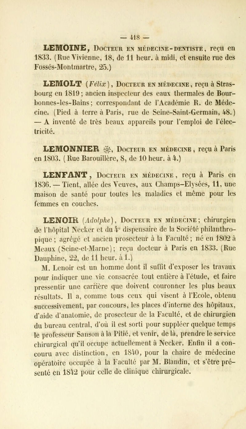 LEMOÎNE, Docteur en médecine-dentiste, reçu en 1833. (Rue Vivienne, 18, de 11 heur, à midi, et ensuite rue des Fossés-Montmartre, 25.) LEMOLT (Félix), Docteur en médecine, reçu à Stras- bourg en 1819 ; ancien inspecteur des eaux thermales de Bour- bonnes-les-Bains ; correspondant de l'Académie R. de Méde- cine. (Pied à terre à Paris, rue de Seine-Saint-Germain, 48.) — A inventé de très beaux appareils pour l'emploi de l'élec- tricité. LEMONNIER %£, Docteur en médecine , reçu à Paris en 1803. ( Rue Barouillère, 8, de 10 heur, à 4.) LENFANT, Docteur en médecine , reçu à Paris en 1836.— Tient, allée des Veuves, aux Champs-Elysées, 11, une maison de santé pour toutes les maladies et même pour les femmes en couches. LENOIR [Adolphe), Docteur en médecine; chirurgien de l'hôpital Necker et du 4e dispensaire de la Société philanthro- pique ; agrégé et ancien prosecteur à la Faculté ; né en 1802 à Meaux (Seine-et-Marne); reçu docteur à Paris en 1833. (Rue Dauphine, 22, de 11 heur, à 1.) M. Lenoir est un homme dont il suffit d'exposer les travaux pour indiquer une vie consacrée tout entière à l'étude, et faire pressentir une carrière que doivent couronner les plus beaux résultats. Il a, comme tous ceux qui visent à l'Ecole, obtenu successivement, par concours, les places d'interne des hôpitaux, d'aide d'anatomie, de prosecteur de la Faculté, et de chirurgien du bureau central, d'où il est sorti pour suppléer quelque temps le professeur Sanson à la Pitié, et venir, de là, prendre le service chirurgical qu'il occupe actuellement à Necker. Enfin il a con- couru avec distinction, en 1840, pour la chaire de médecine opératoire occupée à la Faculté par M. Blandin, et s'être pré- senté en 1812 pour celle de clinique chirurgicale.