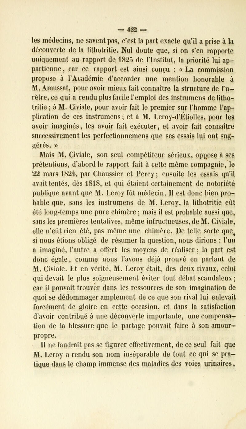 les médecins, ne savent pas, c'est la part exacte qu'il a prise à la découverte de la lithotritie. Nul doute que, si on s'en rapporte uniquement au rapport de 1825 de l'Institut, la priorité lui ap- partienne , car ce rapport est ainsi conçu : « La commission propose à l'Académie d'accorder une mention honorable à M. Amussat, pour avoir mieux fait connaître la structure de l'u- rètre, ce qui a rendu plus facile l'emploi des instrumens de litho- tritie ; à M. Civiale, pour avoir fait le premier sur l'homme l'ap- plication de ces instrumens ; et à M. Leroy-d'Étiolles, pour les avoir imaginés, les avoir fait exécuter, et avoir fait connaître successivement les perfectionnemens que ses essais lui ont sug- gérés. » Mais M. Civiale, son seul compétiteur sérieux, opp#ose à ses prétentions, d'abord le rapport fait à celte môme compagnie, le 22 mars 1824, par Chaussier et Percy ; ensuite les essais qu'il avait tentés, dès 1818, et qui étaient certainement de notoriété publique avant que M. Leroy fût médecin. Il est donc bien pro- bable que, sans les instrumens de M. Leroy, la lithotritie eût été long-temps une pure chimère ; mais il est probable aussi que, sans les premières tentatives, même infructueuses, de M. Civiale, elle n'eût rien été, pas même une chimère. De telle sorte que si nous étions obligé de résumer la question, nous dirions : l'un a imaginé, l'autre a offert les moyens de réaliser ; la part est donc égale, comme nous l'avons déjà prouvé en parlant de M. Civiale. Et en vérité, M. Leroy était, des deux rivaux, celui qui devait le plus soigneusement éviter tout débat scandaleux ; car il pouvait trouver dans les ressources de son imagination de quoi se dédommager amplement de ce que son rival lui enlevait forcément de gloire en cette occasion, et dans la satisfaction d'avoir contribué à une découverte importante, une compensa- tion de la blessure que le partage pouvait faire à son amour- propre. II ne faudrait pas se figurer effectivement, de ce seul fait que M. Leroy a rendu son nom inséparable de tout ce qui se pra- tique dans le champ immense des maladies des voies urinaires,