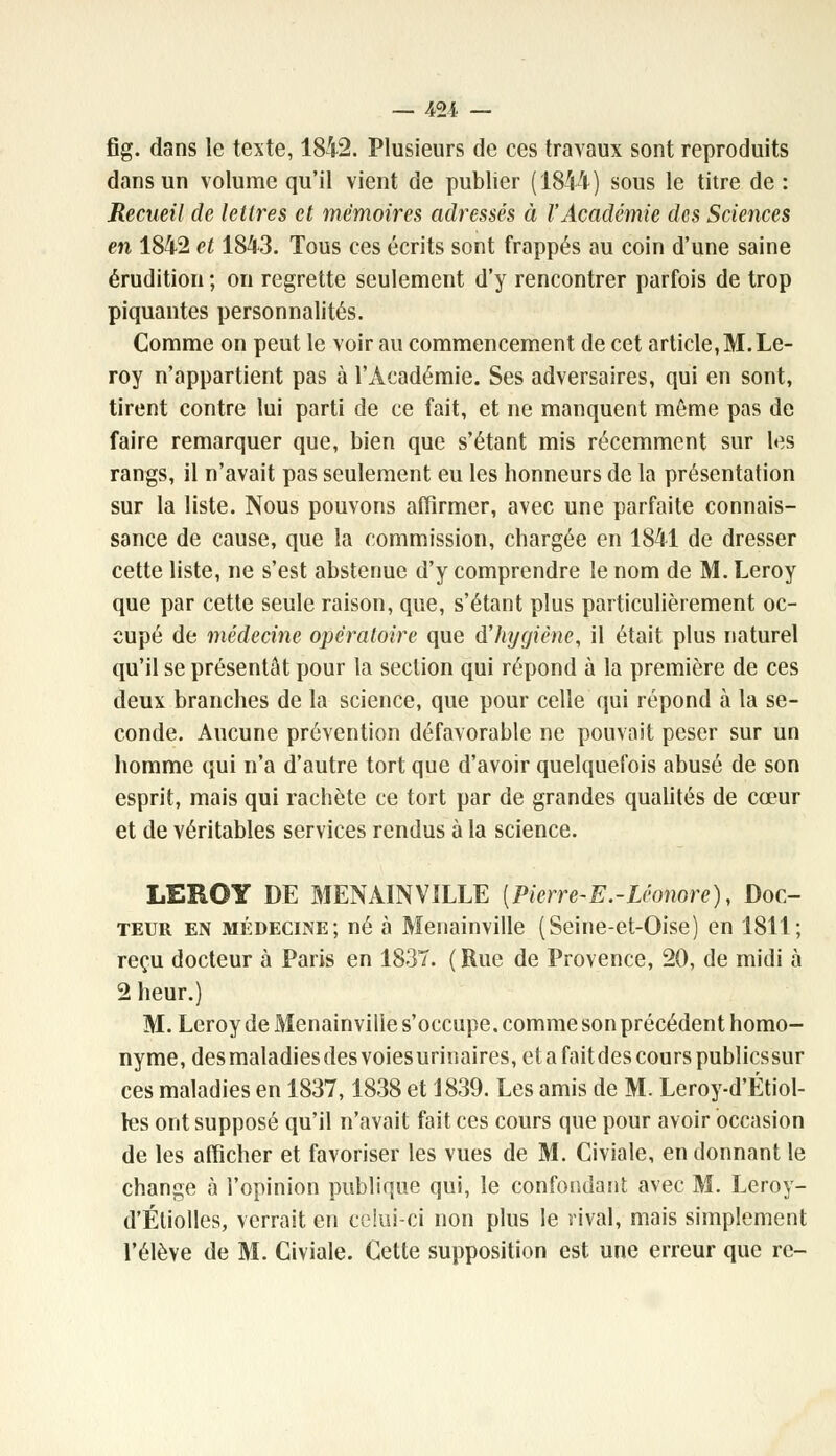 — 421 — fig. dans le texte, 1842. Plusieurs de ces travaux sont reproduits dans un volume qu'il vient de publier (1844) sous le titre de : Recueil de lettres et mémoires adressés à l'Académie des Sciences en 1842 et 1843. Tous ces écrits sont frappés au coin d'une saine érudition ; on regrette seulement d'y rencontrer parfois de trop piquantes personnalités. Comme on peut le voir au commencement de cet article,M.Le- roy n'appartient pas à l'Académie. Ses adversaires, qui en sont, tirent contre lui parti de ce fait, et ne manquent même pas de faire remarquer que, bien que s'étant mis récemment sur les rangs, il n'avait pas seulement eu les honneurs de la présentation sur la liste. Nous pouvons affirmer, avec une parfaite connais- sance de cause, que la commission, chargée en 1841 de dresser cette liste, ne s'est abstenue d'y comprendre le nom de M. Leroy que par cette seule raison, que, s'étant plus particulièrement oc- cupé de médecine opératoire que d'hygiène, il était plus naturel qu'il se présentât pour la section qui répond à la première de ces deux branches de la science, que pour celle qui répond à la se- conde. Aucune prévention défavorable ne pouvait peser sur un homme qui n'a d'autre tort que d'avoir quelquefois abusé de son esprit, mais qui rachète ce tort par de grandes qualités de cœur et de véritables services rendus à la science. LEROY DE MENA1NVILLE [Pierre-E.-Léonore), Doc- teur en médecine; né à Menainville (Seine-et-Qise) en 1811; reçu docteur à Paris en 1837. (Rue de Provence, 20, de midi à 2 heur.) M. Leroy de Menainville s'occupe, comme son précédent homo- nyme, desmaladies des voiesurinaires, et a fait des cours publiessur ces maladies en 1837,1838 et 1839. Les amis de M. Leroy-d'Étiol- les ont supposé qu'il n'avait fait ces cours que pour avoir occasion de les afficher et favoriser les vues de M. Civiale, en donnant le change à l'opinion publique qui, le confondant avec M. Leroy- d'Éliolles, verrait en celui-ci non plus le rival, mais simplement