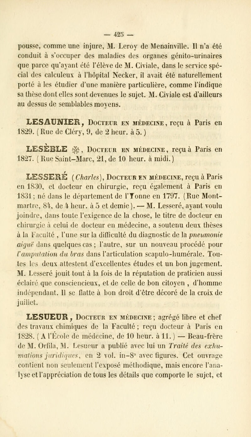 pousse, comme une injure, M. Leroy de Menainville. Il n'a été conduit à s'occuper des maladies des organes génito-urinaires que parce qu'ayant été l'élève de M. Civiale, dans le service spé- cial des calculeux à l'hôpital Necker, il avait été naturellement porté à les étudier d'une manière particulière, comme l'indique sa thèse dont elles sont devenues le sujet. M. Civiale est d'ailleurs au dessus de semblables moyens. LESAUNIER, Docteur en médecine, reçu à Paris en 1829. ( Rue de Cléry, 9, de 2 heur, à 5. ) LESEBLE $£, Docteur en médecine , reçu à Paris en 1827. ( Rue Saint-Marc, 21, de 10 heur, à midi. ) LESSERE ( Charles), Docteur en médecine, reçu à Paris en 1830, et docteur en chirurgie, reçu également à Paris en 1831 ; né dans le département de l'Tonne en 1797. (Rue Mont- martre, 84, de 4 heur, à 5 et demie ). — M. Lesseré, ayant voulu joindre, dans toute l'exigence de la chose, le titre de docteur en chirurgie à celui de docteur en médecine, a soutenu deux thèses à la Faculté , l'une sur la difficulté du diagnostic de la pneumonie aiguë dans quelques cas ; l'autre, sur un nouveau procédé pour l'amputation du bras dans l'articulation scapulo-humérale. Tou- tes les deux attestent d'excellentes études et un bon jugement. M. Lesseré jouit tout à la fois de la réputation de praticien aussi éclairé que consciencieux, et de celle de bon citoyen , d'homme indépendant. 11 se flatte à bon droit d'être décoré de la croix de juillet. LESUEUR, Docteur en médecine; agrégé libre et chef des travaux chimiques de la Faculté ; reçu docteur à Paris en 1828. ( A l'École de médecine, de 10 heur, à 11. ) — Beau-frère de M. Orfila, 31. Lesueur a publié avec lui un Traité des exhu- mations juridiques, en 2 vol. in-8° avec figures. Cet ouvrage contient non seulement l'exposé méthodique, mais encore l'ana- lyse et l'appréciation de tous les détails que comporte le sujet, et