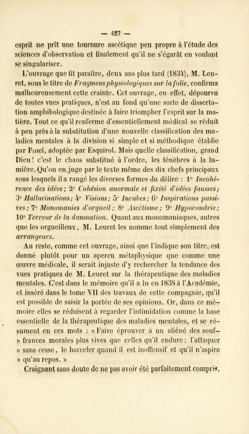 esprit ne prît une tournure ascétique peu propre à l'étude des sciences d'observation et finalement qu'il ne s'égarât en voulant se singulariser. L'ouvrage que fit paraître, deux ans plus tard (1834), M. Leu- ret, sous le titre de Fragmens physiologiques sur la folie, confirma malheureusement cette crainte. Cet ouvrage, en effet, dépourvu de toutes vues pratiques, n'est au fond qu'une sorte de disserta- tion amphibologique destinée à faire triompher l'esprit sur la ma- tière. Tout ce qu'il renferme d'essentiellement médical se réduit à peu près à la substitution d'une nouvelle classification des ma- ladies mentales à la division si simple et si méthodique établie par Pinel, adoptée par Esquirol. Mais quelle classification, grand Dieu ! c'est le chaos substitué à l'ordre, les ténèbres à la lu- mière. Qu'on en.juge par le texte même des dix chefs principaux sous lesquels il a rangé les diverses formes du délire : 1° Incohé- rence des idées; 2° Cohésion anormale et fixité d'idées fausses; 3° Hallucinations; 4° Visions; 5° Incubes; G0 Inspirations passi- ves ; 7° Monomanies d'orgueil; 8° Ascétisme; 9° Hypocondrie; 10° Terreur de la damnation. Quant aux monomaniaques, autres que les orgueilleux, M. Leuret les nomme tout simplement des arrangeurs. Au reste, comme cet ouvrage, ainsi que l'indique son titre, est donné plutôt pour un aperçu métaphysique que comme une œuvre médicale, il serait injuste d'y rechercher la tendance des vues pratiques de M. Leuret sur la thérapeutique des maladies mentales. C'est dans le mémoire qu'il a lu en 1838 à l'Académie, et inséré dans le tome YII des travaux de cette compagnie, qu'il est possible de saisir la portée de ses opinions. Or, dans ce mé- moire elles se réduisent à regarder l'intimidation comme la base essentielle de la thérapeutique des maladies mentales, et se ré- sument en ces mots : « Faire éprouver à un aliéné des souf- » frances morales plus vives que celles qu'il endure ; l'attaquer » sans cesse, le harceler quand il est inoffensif et qu'il n'aspire » qu'au repos. » Craignant sans doute de ne pas avoir été parfaitement compris,