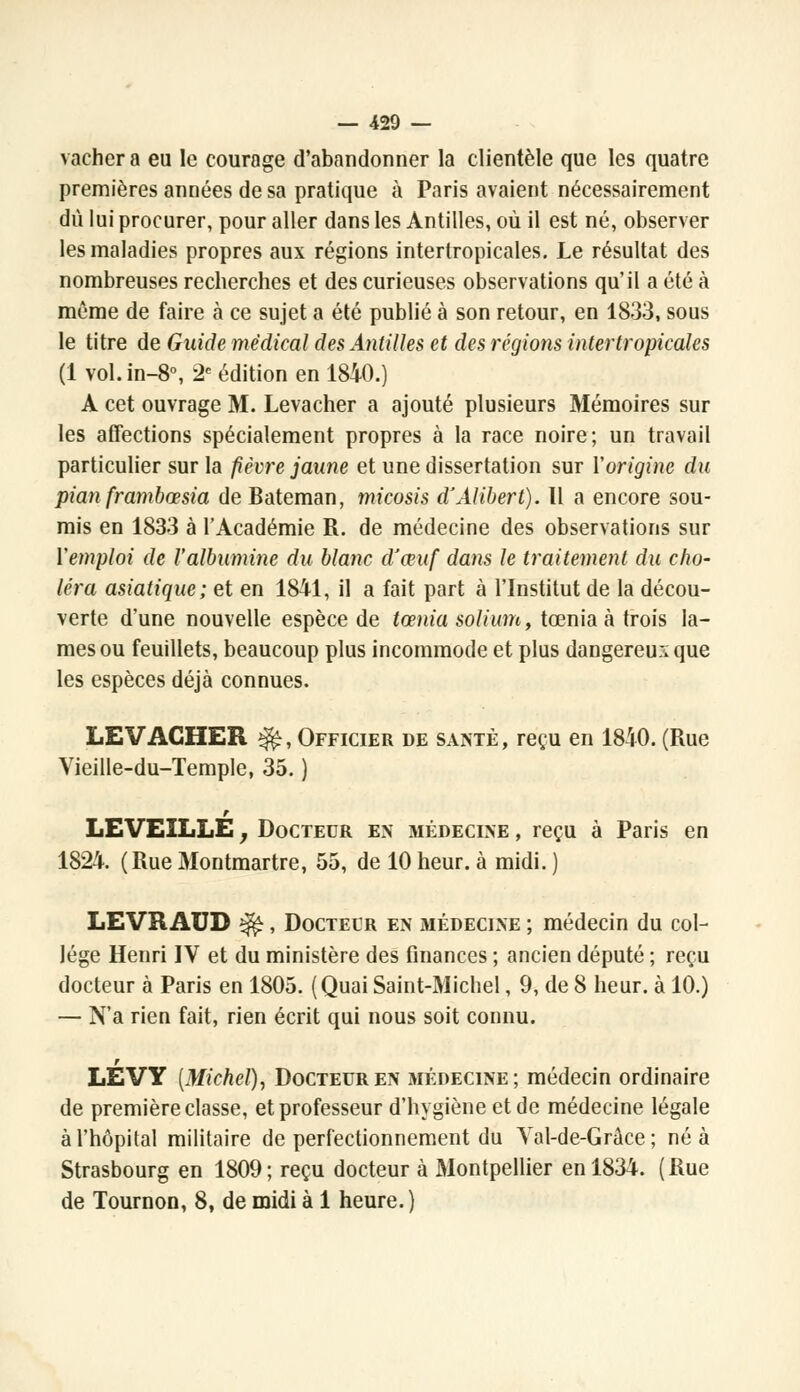 — 429 — vacher a eu le courage d'abandonner la clientèle que les quatre premières années de sa pratique à Paris avaient nécessairement dû lui procurer, pour aller dans les Antilles, où il est né, observer les maladies propres aux régions intertropicales. Le résultat des nombreuses recherches et des curieuses observations qu'il a été à même de faire à ce sujet a été publié à son retour, en 1833, sous le titre de Guide médical des Antilles et des régions intertropicales (1 vol.in-8°, 2e édition en 1840.) A cet ouvrage M. Levacher a ajouté plusieurs Mémoires sur les affections spécialement propres à la race noire; un travail particulier sur la fièvre jaune et une dissertation sur Y origine du pian frambœsia de Bateman, micosis d'Alibert). Il a encore sou- mis en 1833 à l'Académie R. de médecine des observations sur Y emploi de l'albumine du blanc cVœuf dans le traitement du cho- léra asiatique; et en 1841, il a fait part à l'Institut de la décou- verte d'une nouvelle espèce de tœnia solium, tœnia à trois la- mes ou feuillets, beaucoup plus incommode et plus dangereux que les espèces déjà connues. LEVACHER ^r, Officier de santé, reçu en 1840. (Rue Vieille-du-Temple, 35. ) r LE VEILLE j Docteur en médecine , reçu à Paris en 1824. (Rue Montmartre, 55, de 10 heur, à midi. ) LEVRAUD ^, Docteur en médecine ; médecin du col- lège Henri IV et du ministère des finances ; ancien député ; reçu docteur à Paris en 1805. (Quai Saint-Michel, 9, de 8 heur, à 10.) — N'a rien fait, rien écrit qui nous soit connu. r LEVY [Michel), Docteur en médecine; médecin ordinaire de première classe, et professeur d'hygiène et de médecine légale à l'hôpital militaire de perfectionnement du Yal-de-Grâce ; né à Strasbourg en 1809; reçu docteur à Montpellier en 1834. (Rue