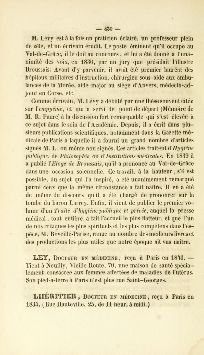 — 450 — M. Lévy est à la fois un praticien éclairé, un professeur plein de zèle, et un écrivain érudit. Le poste éminent qu'il occupe au Val-de-Grâce, il le doit au concours , et lui a été donné à l'una- nimité des voix, en 1836, par un jury que présidait l'illustre Broussais. Avant d'y parvenir, il avait été premier lauréat des hôpitaux militaires d'instruction, chirurgien sous-aide aux ambu- lances de la Morée, aide-major au siège d'Anvers, médecin-ad- joint en Corse, etc. Comme écrivain, M. Lévy a débuté par une thèse souvent citée sur Xempyème, et qui a servi de point de départ (Mémoire de M. R. Faure) à la discussion fort remarquable qui s'est élevée à ce sujet dans le sein de l'Académie. Depuis, il a écrit dans plu- sieurs publications scientifiques, notamment dans la Gazette mé- dicale de Paris à laquelle il a fourni un grand nombre d'articles signés M. L. ou même non signés. Ces articles traitent d'Hygiène publique, de Philosophie ou d'Institutions médicales. En 1839 il a publié Y Eloge de Broussais, qu'il a prononcé au Val-de-Grâce dans une occasion solennelle. Ce travail, à la hauteur, s'il est possible, du sujet qui l'a inspiré, a été unanimement remarqué parmi ceux que la même circonstance a fait naître. Il en a été de même du discours qu'il a été chargé de prononcer sur la tombe du baron Larrey. Enfin, il vient de publier le premier vo- lume d'un Traite d'hygiène publique et privée, auquel la presse médical, tout entière, a fait l'accueil le plus flatteur, et que l'un de nos critiques les plus spirituels et les plus compétens dans l'es- pèce, M. Réveillé-Parise, range au nombre des meilleurs livres et des productions les plus utiles que notre époque ait vus naître. LEY? Docteur en médecine, reçu à Paris en 1841. — Tient à Neuilly, Vieille Route, 70, une maison de santé spécia- lement consacrée aux femmes affectées de maladies de l'utérus. Son pied-à-terre à Paris n'est plus rue Saint-Georges. r LHERITIER, Docteur en médecine , reçu à Paris en