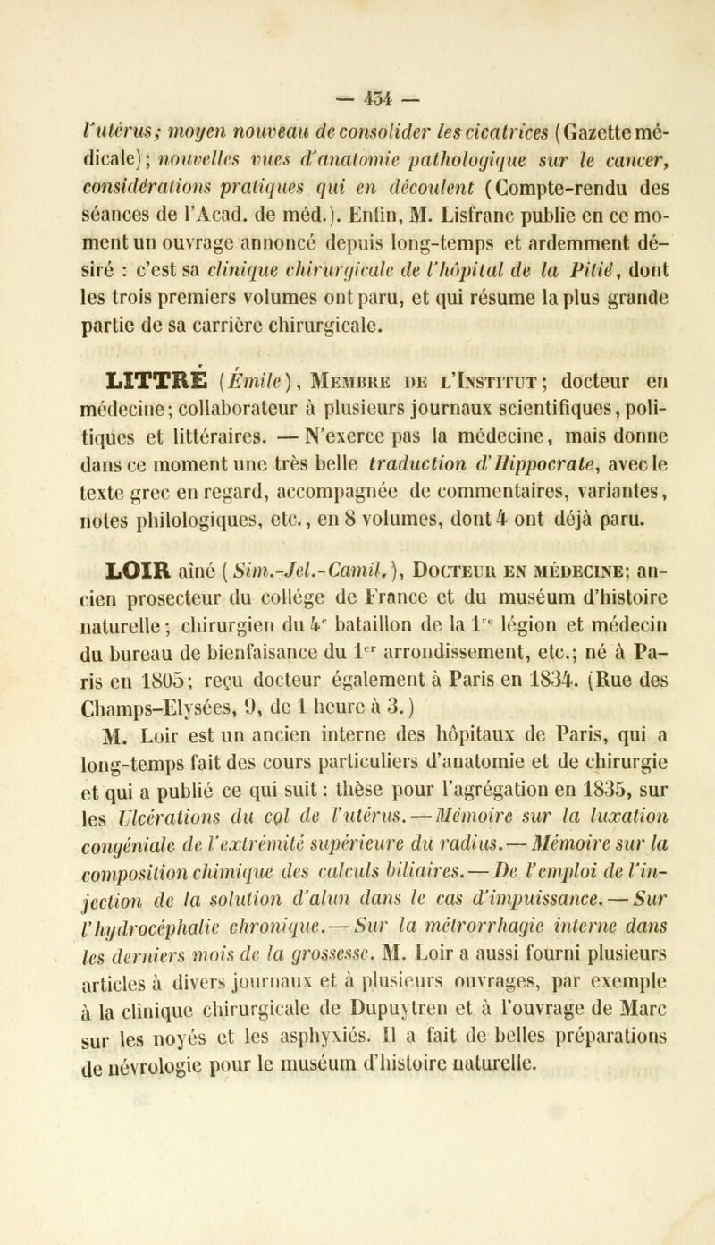 l'utérus; moyen nouveau de consolider les cicatrices ( Gazette mé- dicale) ; nouvelles vues d'anatomic pathologique sur le cancer, considérations pratiques qui en découlent (Compte-rendu des séances de l'Acad. de méd.). Enfin, M. Lisfranc publie en ce mo- ment un ouvrage annoncé depuis long-temps et ardemment dé- siré : c'est sa clinique chirurgicale de l'hôpital de la Pitié, dont les trois premiers volumes ont paru, et qui résume la plus grande partie de sa carrière chirurgicale. LITTRÉ ( Emile ), Membre de l'Institut ; docteur en médecine; collaborateur à plusieurs journaux scientifiques,poli- tiques et littéraires. —N'exerce pas la médecine, mais donne dans ce moment une très belle traduction cl'Hippocrate, avec le texte grec en regard, accompagnée de commentaires, variantes, notes philologiques, etc., en 8 volumes, dont 4 ont déjà paru. LOIR aîné (Sim.-Jel.-Camil,), Docteur en médecine: an- cien prosecteur du collège de France et du muséum d'histoire naturelle ; chirurgien du 4e bataillon de la lrt légion et médecin du bureau de bienfaisance du 1er arrondissement, etc.; né à Pa- ris en 1805; reçu docteur également à Paris en 1834. (Rue des Champs-Elysées, 9, de 1 heure à 3. ) M. Loir est un ancien interne des hôpitaux de Paris, qui a long-temps fait des cours particuliers d'anatomie et de chirurgie et qui a publié ce qui suit : thèse pour l'agrégation en 1835, sur les Ulcérations du col de l'utérus. — Mémoire sur la luxation congéniale de l'extrémité supérieure du radius. — Mémoire sur la composition chimique des calculs biliaires.—De l'emploi de l'in- jection de la solution d'alun dans le cas d'impuissance. — Sur l'hydrocéphalie chronique.— Sur la métrorrhagie interne dans les derniers mois de la grossesse. M. Loir a aussi fourni plusieurs articles à divers journaux et à plusieurs ouvrages, par exemple à la clinique chirurgicale de Dupuytren et à l'ouvrage de Marc sur les noyés et les asphyxiés. Il a fait de belles préparations de névrologie pour le muséum d'histoire naturelle.