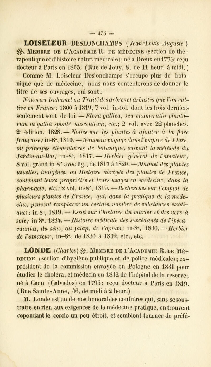 LOISELEUR-DESLONCHAMPS ( Jcom^Louis-Auguste ) ^, Membre de l'Académie R. de médecine (section de thé- rapeutique et d'histoire natur.médicale); né à Dreux en 1775; reçu docteur à Paris en 1805. (Rue de Jouy, 8, de 11 heur, à midi. ) Comme M. Loiseleur-Deslonchamps s'occupe plus de bota- nique que de médecine, nous nous contenterons de donner le titre de ses ouvrages, qui sont : Nouveau Duhamel ou Traité des arbres et arbustes que l'on cul- tive en France; 1800 à 1819, 7 vol. in-fol. dont les trois derniers seulement sont de lui. —Flora gallica, seu enumeralio planta- rumin galliâ spontè nascenlium, etc.; 2 vol. avec 22 planches, 2e édition, 1828. — Notice sur les plantes à ajouter à la flore française; in-8°, 1810. —Nouveau voyage dans l'empire de Flore, ou principes élémentaires de botanique, suivant la méthode du Jardin-du-Roi ; in-8°, 1817. — Herbier général de l'amateur; 8 vol. grand in-8 avec fig., de 1817 à 1820.—Manuel des plantes usuelles, indigènes, ou Histoire abrégée des plantes de France, contenant leurs propriétés et leurs usages en médecine, dans la pharmacie, etc.;2vo\. in-8°, 1819. — Recherches sur l'emploi de plusieurs plantes de France, qui, dans la pratique de la méde- cine, peuvent remplacer un certain nombre de substances exoti<- ques; in-8°, 1819. — Essai sur l'histoire du mûrier et des vers à soie; in-8°, 1824. —Histoire médicale des succédanés de l'ipcca- cuanha, du séné, du jalap, de l'opium; in-8°, 1830.—Herbier de l'amateur, in-8°, de 1830 à 1832, etc., etc. LONDE [Charles)1^, Membre de l'Académie R.de Mé- decine (section d'hygiène publique et de police médicale) ; ex- président de la commission envoyée en Pologne en 1831 pour étudier le choléra, et médecin en 1832 de l'hôpital de la réserve; né à Gaen (Calvados) en 1795; reçu docteur à Paris en 1819. (Rue Sainte-Anne, 46, de midi à 2 heur.) M. Londe est un de nos honorables confrères qui, sans sesous- traire en rien aux exigences de la médecine pratique, en trouvent cependant le cercle un peu étroit, et semblent tourner de préfé-