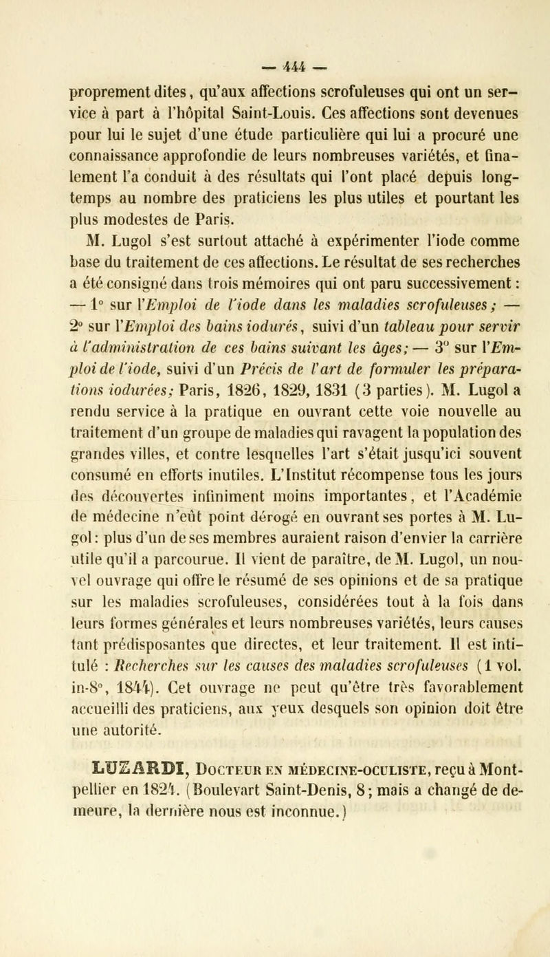 proprement dites, qu'aux affections scrofuleuses qui ont un ser- vice à part à l'hôpital Saint-Louis. Ces affections sont devenues pour lui le sujet d'une étude particulière qui lui a procuré une connaissance approfondie de leurs nombreuses variétés, et fina- lement l'a conduit à des résultats qui l'ont placé depuis long- temps au nombre des praticiens les plus utiles et pourtant les plus modestes de Paris. M. Lugol s'est surtout attaché à expérimenter l'iode comme base du traitement de ces affections. Le résultat de ses recherches a été consigné dans trois mémoires qui ont paru successivement : — 1° sur Y Emploi de l'iode dans les maladies scrofuleuses ; — 2° sur Y Emploi des bains iodurés, suivi d'un tableau pour servir à l'administration de ces bains suivant les âges;— 3° sur Y Em- ploi de l'iode, suivi d'un Précis de l'art de formuler les prépara- tions iodurées; Paris, 1826, 1829, 1831 (3 parties). M. Lugol a rendu service à la pratique en ouvrant cette voie nouvelle au traitement d'un groupe de maladies qui ravagent la population des grandes villes, et contre lesquelles l'art s'était jusqu'ici souvent consumé en efforts inutiles. L'Institut récompense tous les jours des découvertes infiniment moins importantes, et l'Académie de médecine n'eût point dérogé en ouvrant ses portes à M. Lu- gol: plus d'un de ses membres auraient raison d'envier la carrière utile qu'il a parcourue. Il vient de paraître, de M. Lugol, un nou- vel ouvrage qui offre le résumé de ses opinions et de sa pratique sur les maladies scrofuleuses, considérées tout à la fois dans leurs formes générales et leurs nombreuses variétés, leurs causes tant prédisposantes que directes, et leur traitement. Il est inti- tulé : Recherches sur les causes des maladies scrofuleuses (1 vol. in-8°, 1844). Cet ouvrage ne peut qu'être très favorablement accueilli des praticiens, aux yeux desquels son opinion doit être une autorité. LU2ARBI, Docteur en médecine-oculiste, reçu à Mont- pellier en 1824. (Boulevart Saint-Denis, 8; mais a changé de de- meure, la dernière nous est inconnue.)