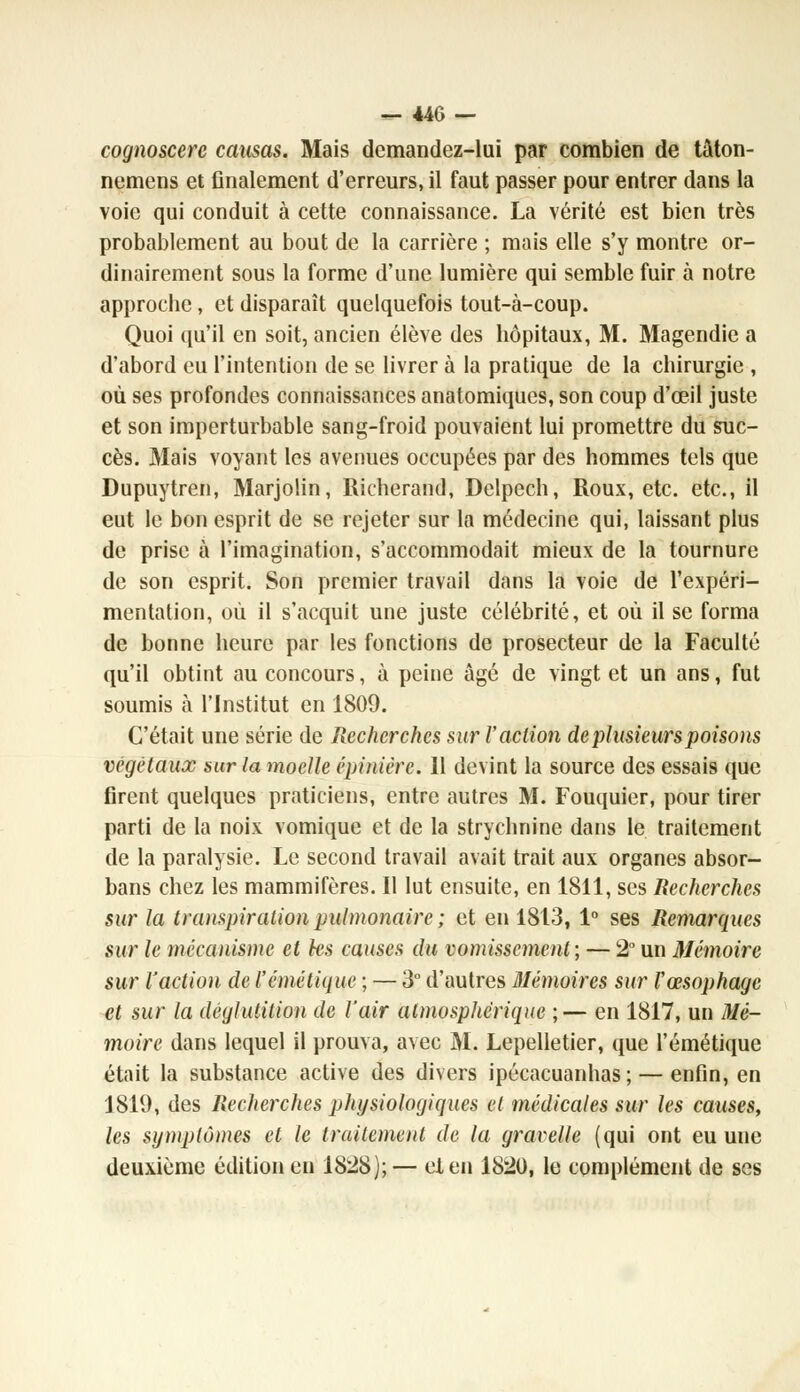 cognoscerc causas. Mais demandez-lui par combien de tâton- nemens et finalement d'erreurs, il faut passer pour entrer dans la voie qui conduit à cette connaissance. La vérité est bien très probablement au bout de la carrière ; mais elle s'y montre or- dinairement sous la forme d'une lumière qui semble fuir à notre approche, et disparaît quelquefois tout-à-coup. Quoi qu'il en soit, ancien élève des hôpitaux, M. Magendie a d'abord eu l'intention de se livrer à la pratique de la chirurgie , où ses profondes connaissances anatomiques, son coup d'œil juste et son imperturbable sang-froid pouvaient lui promettre du suc- cès. Mais voyant les avenues occupées par des hommes tels que Dupuytren, Marjolin, Richerand, Delpech, Roux, etc. etc., il eut le bon esprit de se rejeter sur la médecine qui, laissant plus de prise à l'imagination, s'accommodait mieux de la tournure de son esprit. Son premier travail dans la voie de l'expéri- mentation, où il s'acquit une juste célébrité, et où il se forma de bonne heure par les fonctions de prosecteur de la Faculté qu'il obtint au concours, à peine âgé de vingt et un ans, fut soumis à l'Institut en 1809. C'était une série de Recherches sur l'action de plusieurs poisons végétaux sur la moelle épiniére. 11 devint la source des essais que firent quelques praticiens, entre autres M. Fouquier, pour tirer parti de la noix vomique et de la strychnine dans le traitement de la paralysie. Le second travail avait trait aux organes absor- bans chez les mammifères. Il lut ensuite, en 1811, ses Recherches sur la transpiration pulmonaire ; et en 1813, 1° ses Remarques sur le mécanisme et ks causes du vomissement; — 2° un Mémoire sur l'action de l'émétique ; — 3° d'autres Mémoires sur Vœsophage et sur la déglutition de l'air atmosphérique ;— en 1817, un Mé- moire dans lequel il prouva, avec M. Lepelletier, que l'émétique était la substance active des divers ipécacuanhas ; — enfin, en 1819, des Recherches physiologiques et médicales sur les causes, les symptômes et le traitement de la gravelle (qui ont eu une deuxième édition en 1828);— et en 1820, le complément de ses