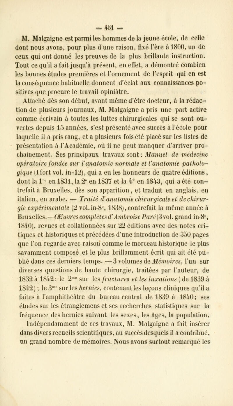 M. Malgaigne est parmi les hommes de la jeune école, de celle dont nous avons, pour plus d'une raison, fixé l'ère à 1800, un de ceux qui ont donné les preuves de la plus brillante instruction. Tout ce qu'il a fait jusqu'à présent, en effet, a démontré combien les bonnes études premières et l'ornement de l'esprit qui en est la conséquence habituelle donnent d'éclat aux connaissances po- sitives que procure le travail opiniâtre. Attaché dès son début, avant même d'être docteur, à la rédac- tion de plusieurs journaux, M. Malgaigne a pris une part active comme écrivain à toutes les luttes chirurgicales qui se sont ou- vertes depuis 15 années, s'est présenté avec succès à l'école pour laquelle il a pris rang, et a plusieurs fois été placé sur les listes de présentation à l'Académie, où il ne peut manquer d'arriver pro- chainement. Ses principaux travaux sont : Manuel de médecine opératoire fondée sur l'anatomie normale et l'anatomie patholo- gique (1 fort vol. in-12), qui a eu les honneurs de quatre éditions, dont la lre en 1831, la 2 en 1837 et la 4e en 1843, qui a été con- trefait à Bruxelles, dès son apparition, et traduit en anglais, en italien, en arabe. — Traité d'anatomie chirurgicale et de chirur- gie expérimentale (2 vol.in-8°, 1838),contrefait la même année à Bruxelles.—Œuvres complètes d'Ambroise Paré (3 vol. grand in 8°, 1840), revues et collationnées sur 22 éditions avec des notes cri- tiques et historiques et précédées d'une introduction de 350 pages que Ton regarde avec raison comme le morceau historique le plus savamment composé et le plus brillamment écrit qui ait été pu- blié dans ces derniers temps. —3 volumes de Mémoires, l'un sur diverses questions de haute chirurgie, traitées par l'auteur, de 1832 à 18i2 ; le 2me sur les fractures et les luxations ( de 1839 à 1842) ; le 3ine sur les hernies, contenant les leçons cliniques qu'il a faites à l'amphithéâtre du bureau central de 1839 à 18i0; ses études sur les étranglemens et ses recherches statistiques sur la fréquence des hernies suivant les sexes, les âges, la population. Indépendamment de ces travaux, M. Malgaigne a fait insérer dans divers recueils scientifiques, au succès desquels il a contribué, un grand nombre de mémoires. Nous avons surtout remarqué les