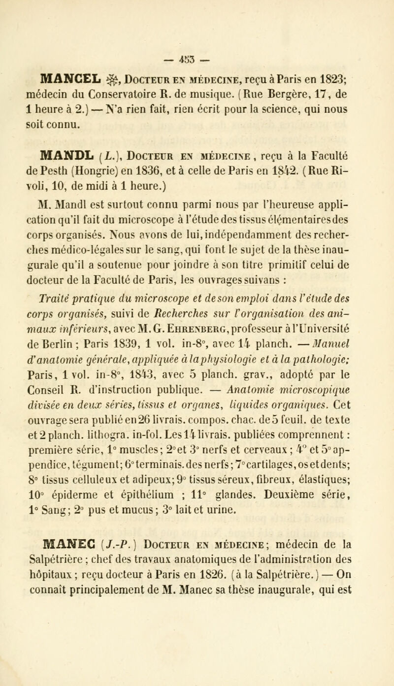 M ANCEL ^, Docteur en médecine, reçu à Paris en 1823; médecin du Conservatoire R. de musique. (Rue Bergère, 17, de 1 heure à 2.) — N'a rien fait, rien écrit pour la science, qui nous soit connu. MANDL (L.), Docteur en médecine, reçu à la Faculté de Pesth (Hongrie) en 1836, et à celle de Paris en 1812. (Rue Ri- voli, 10, de midi à 1 heure.) M. Mandl est surtout connu parmi nous par l'heureuse appli- cation qu'il fait du microscope à l'étude des tissus élémentairesdes corps organisés. Nous avons de lui, indépendamment des recher- ches médico-légales sur le sang, qui font le sujet de la thèse inau- gurale qu'il a soutenue pour joindre à son titre primitif celui de docteur de la Faculté de Paris, les ouvrages suivans : Traité pratique du microscope et de son emploi dans l'étude des corps organisés, suivi de Recherches sur l'organisation des ani- maux inférieurs, avec M. G. Ehrenberg, professeur à l'Université de Berlin; Paris 1839, 1 vol. in-8°, avec 14 planch. —Manuel d'anatomie générale, appliquée à la physiologie et à la pathologie; Paris, 1vol. in-8°, 1843, avec 5 planch. grav., adopté par le Conseil R. d'instruction publique. — Anatomie microscopique divisée en deux séries, tissus et organes, liquides organiques. Cet ouvrage sera publié en26 livrais, compos.chac. de 5 feuil. de texte et 2 planch. lithogra. in-fol. Les 14 livrais, publiées comprennent : première série, 1° muscles; 2°et 3° nerfs et cerveaux ; 4° et 5°ap- pendice, tégument; 6° terminais, des nerfs ;7°cartilages, os et dents; 8° tissus celluleux et adipeux; 9° tissus séreux, fibreux, élastiques; 10° épiderme et épithélium ; 11° glandes. Deuxième série, 1° Sang ; 2° pus et mucus ; 3° lait et urine. RÏANEC [J.-P.) Docteur en .médecine; médecin de la Salpétrière ; chef des travaux anatomiques de l'administration des hôpitaux ; reçu docteur à Paris en 1826. ( à la Salpétrière. ) — On connaît principalement de M. Manec sa thèse inaugurale, qui est