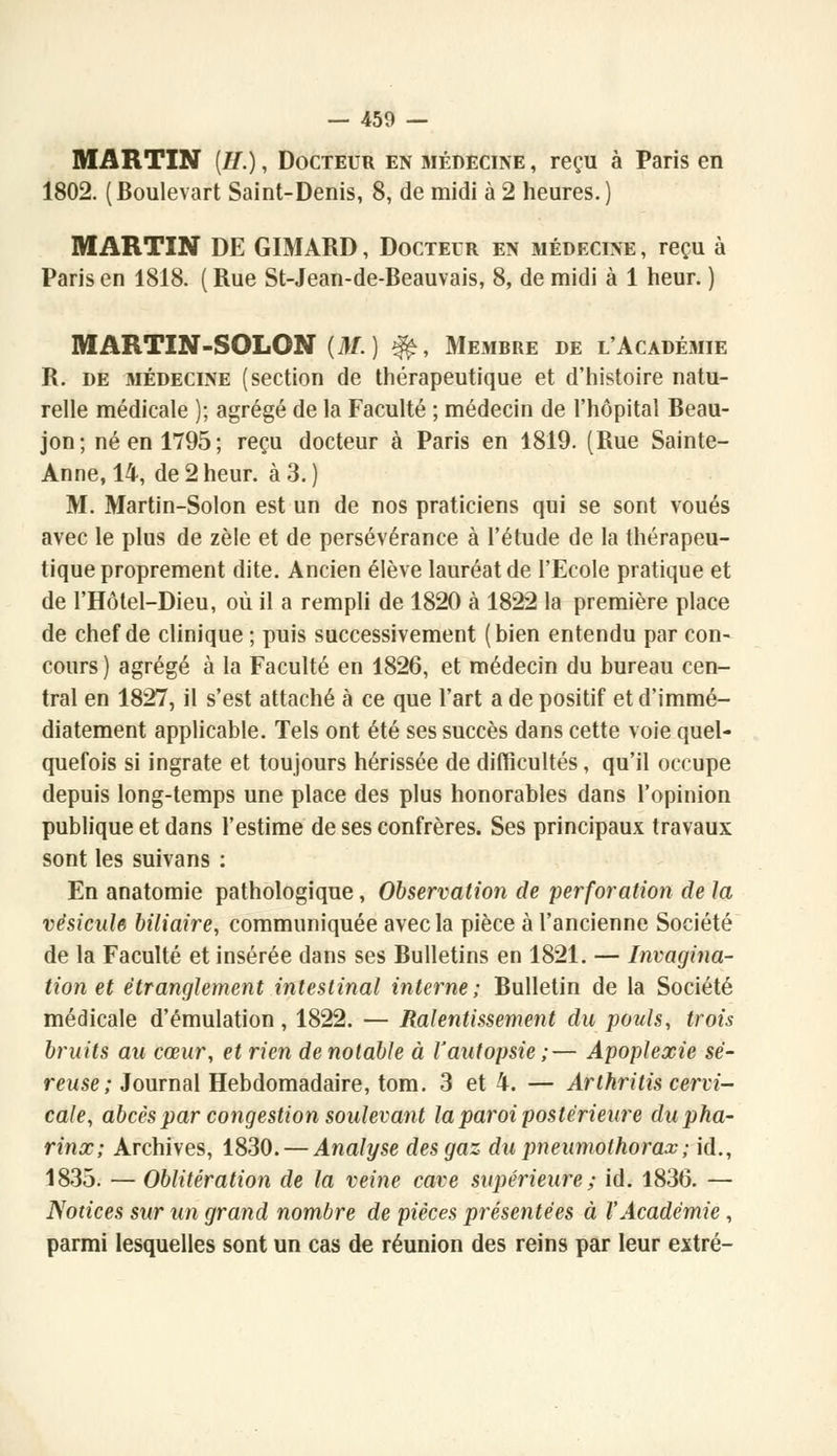 MARTIN [H.), Docteur en médecine, reçu à Paris en 1802. (Boulevart Saint-Denis, 8, de midi à 2 heures.) MARTIN DE GIMARD, Docteur en médecine, reçu à Paris en 1818. ( Rue St-Jean-de-Beauvais, 8, de midi à 1 heur. ) MARTIN-SOLON (M.) $£, Membre de l'Académie R. de médecine (section de thérapeutique et d'histoire natu- relle médicale ); agrégé de la Faculté ; médecin de l'hôpital Beau- jon; né en 1795; reçu docteur à Paris en 1819. (Rue Sainte- Anne, 14, de 2 heur, à 3. ) M. Martin-Solon est un de nos praticiens qui se sont voués avec le plus de zèle et de persévérance à l'étude de la thérapeu- tique proprement dite. Ancien élève lauréat de l'Ecole pratique et de l'Hôtel-Dieu, où il a rempli de 1820 à 1822 la première place de chef de clinique ; puis successivement (bien entendu par con- cours ) agrégé à la Faculté en 1826, et médecin du bureau cen- tral en 1827, il s'est attaché à ce que l'art a de positif et d'immé- diatement applicable. Tels ont été ses succès dans cette voie quel- quefois si ingrate et toujours hérissée de difficultés, qu'il occupe depuis long-temps une place des plus honorables dans l'opinion publique et dans l'estime de ses confrères. Ses principaux travaux sont les suivans : En anatomie pathologique, Observation de perforation de la vésicule biliaire, communiquée avec la pièce à l'ancienne Société de la Faculté et insérée dans ses Bulletins en 1821. — Invagina- tion et étranglement intestinal interne; Bulletin de la Société médicale d'émulation , 1822. — Ralentissement du pouls, trois bruits au cœur, et rien de notable à l'autopsie;— Apoplexie sé- reuse ; Journal Hebdomadaire, tom. 3 et 4. — Arthritis cervi- cale, abcès par congestion soulevant la paroi postérieure dupha- rinx; Archives, 1830. — Analyse des gaz du pneumothorax ; id., 1833. — Oblitération de la veine cave supérieure ; id. 1836. — Notices sur un grand nombre de pièces présentées à l'Académie, parmi lesquelles sont un cas de réunion des reins par leur extré-