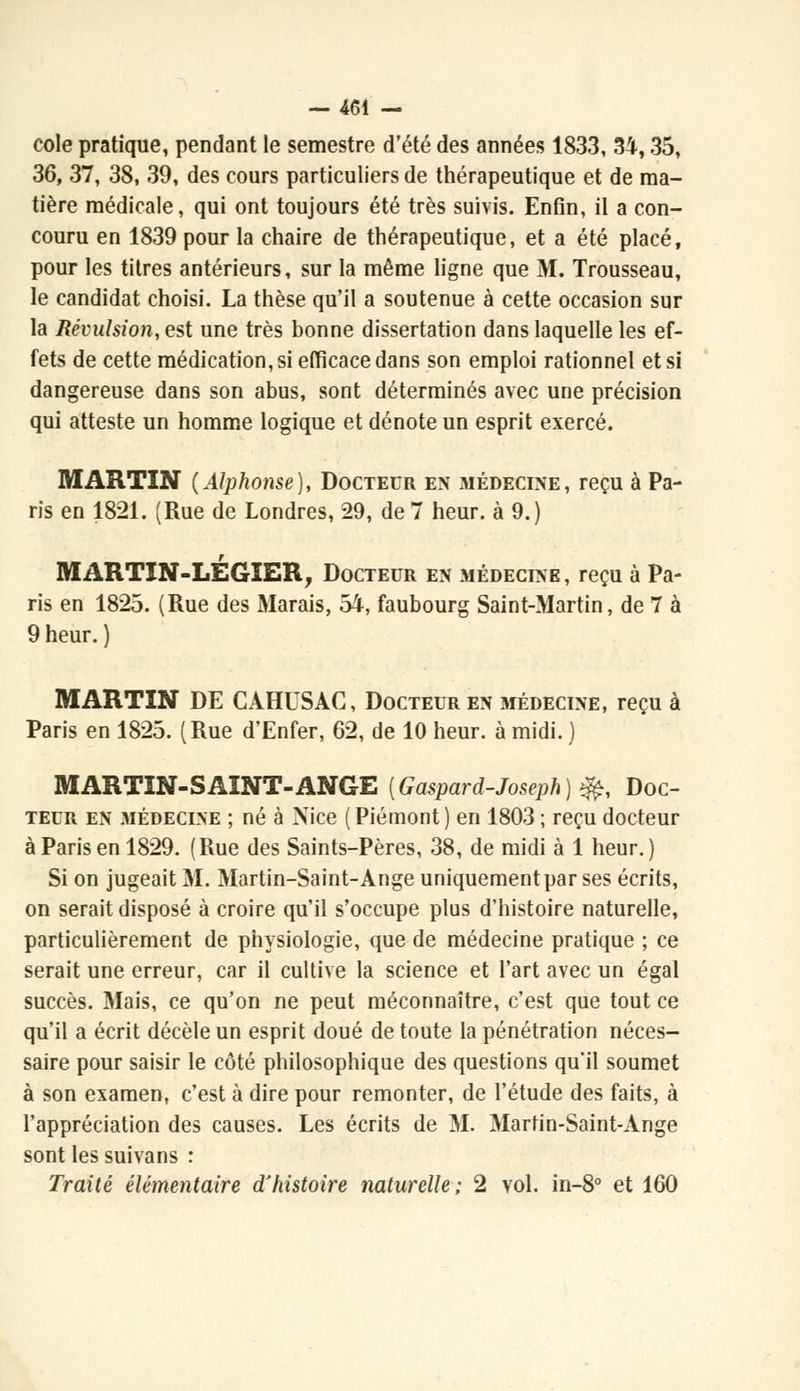 cole pratique, pendant le semestre d'été des années 1833, 34,35, 36, 37, 38, 39, des cours particuliers de thérapeutique et de ma- tière médicale, qui ont toujours été très suivis. Enfln, il a con- couru en 1839 pour la chaire de thérapeutique, et a été placé, pour les titres antérieurs, sur la même ligne que M. Trousseau, le candidat choisi. La thèse qu'il a soutenue à cette occasion sur la Révulsion, est une très bonne dissertation dans laquelle les ef- fets de cette médication, si efficace dans son emploi rationnel et si dangereuse dans son abus, sont déterminés avec une précision qui atteste un homme logique et dénote un esprit exercé. MARTIN (Alphonse), Docteur en médecine, reçu à Pa- ris en 1821. (Rue de Londres, 29, de 7 heur, à 9.) MARTIN-LÉGIER, Docteur en médecine, reçu à Pa- ris en 1825. (Rue des Marais, 54, faubourg Saint-Martin, de 7 à 9 heur. ) MARTIN DE CAHUSAG, Docteur en médecine, reçu à Paris en 1825. (Rue d'Enfer, 62, de 10 heur, à midi. ) MARTIN-SAINT-ANGE {Gaspard-Joseph) ^, Doc- teur en médecine ; né à Nice (Piémont) en 1803 ; reçu docteur à Paris en 1829. (Rue des Saints-Pères, 38, de midi à 1 heur.) Si on jugeait M. Martin-Saint-Ange uniquement par ses écrits, on serait disposé à croire qu'il s'occupe plus d'histoire naturelle, particulièrement de physiologie, que de médecine pratique ; ce serait une erreur, car il cultive la science et l'art avec un égal succès. Mais, ce qu'on ne peut méconnaître, c'est que tout ce qu'il a écrit décèle un esprit doué de toute la pénétration néces- saire pour saisir le côté philosophique des questions qu'il soumet à son examen, c'est à dire pour remonter, de l'étude des faits, à l'appréciation des causes. Les écrits de M. Martin-Saint-Ange sont les suivans : Traité élémentaire d'histoire naturelle; 2 vol. in-8° et 160