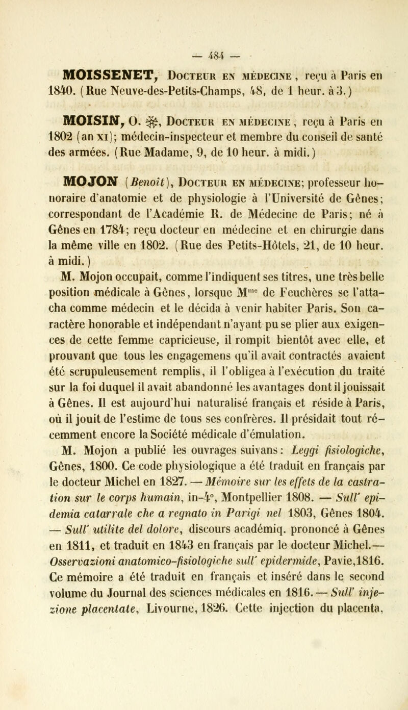 MOISSENET, Docteur en médecine , reçu à Paris en 1840. (Rue Neuve-des-Petits-Champs, 48, de 1 heur, à3.) MOI S IN T O. $£, Docteur en médecine , reçu à Paris en 1802 (an xi); médecin-inspecteur et membre du conseil de santé des armées. (Rue Madame, 9, de 10 heur, à midi.) MOJON {Benoit), Docteur en médecine; professeur ho- noraire d'anatomie et de physiologie à l'Université de Gènes; correspondant de l'Académie R. de Médecine de Paris; né à Gênes en 1784; reçu docteur en médecine et en chirurgie dans la même ville en 1802. (Rue des Petits-Hôtels, 21, de 10 heur, à midi. ) M. Mojon occupait, comme l'indiquent ses titres, une très belle position médicale à Gênes, lorsque Mme de Feuchères se l'atta- cha comme médecin et le décida à venir habiter Paris. Son ca- ractère honorable et indépendant n'ayant pu se plier aux exigen- ces de cette femme capricieuse, il rompit bientôt avec elle, et prouvant que tous les engagemens qu'il avait contractés avaient été scrupuleusement remplis, il l'obligea à l'exécution du traité sur la foi duquel il avait abandonné les avantages dont il jouissait à Gênes. Il est aujourd'hui naturalisé français et réside à Paris, où il jouit de l'estime de tous ses confrères. Il présidait tout ré- cemment encore la Société médicale d'émulation. M. Mojon a publié les ouvrages suivans : Leggi fisiologiche, Gênes, 1800. Ce code physiologique a été traduit en français par le docteur Michel en 1827. — Mémoire sur les effets de la castra- tion sur le corps humain, in-4°, Montpellier 1808. — Sulï epi- demia catarrale che a regnato in Parigi nel 1803, Gênes 1804. — SuW utilité del dolore, discours académiq. prononcé à Gênes en 1811, et traduit en 1843 en français par le docteur Michel.— Osservazioni anatomico-fisiologiche mW epidermide, Pavie,1816. Ce mémoire a été traduit en français et inséré dans le second volume du Journal des sciences médicales en 1816. — SuW inje- zione placentate, Livourne, 1826. Cette injection du placenta.