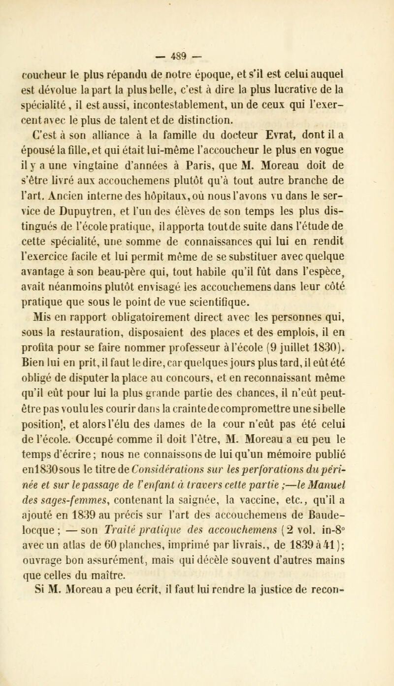 coucheur le plus répandu de notre époque, et s'il est celui auquel est dévolue la part la plus belle, c'est à dire la plus lucrative de la spécialité, il est aussi, incontestablement, un de ceux qui l'exer- cent avec le plus de talent et de distinction. C'est à son alliance à la famille du docteur Evrat, dont il a épousé la fille, et qui était lui-même l'accoucheur le plus en vogue il y a une vingtaine d'années à Paris, que M. Moreau doit de s'être livré aux accouchemens plutôt qu'à tout autre branche de l'art. Ancien interne des hôpitaux, où nous l'avons vu dans le ser- vice de Dupuytren, et l'un des élèves de son temps les plus dis- tingués de l'école pratique, il apporta toutde suite dans l'étude de cette spécialité, une somme de connaissances qui lui en rendit l'exercice facile et lui permit même de se substituer avec quelque avantage à son beau-père qui, tout habile qu'il fût dans l'espèce, avait néanmoins plutôt envisagé les accouchemens dans leur côté pratique que sous le point de vue scientifique. Mis en rapport obligatoirement direct avec les personnes qui, sous la restauration, disposaient des places et des emplois, il en profita pour se faire nommer professeur à l'école (9 juillet 1830). Bien lui en prit, il faut le. dire, car quelques jours plus tard, il eût été obligé de disputer la place au concours, et en reconnaissant même qu'il eût pour lui la plus grande partie des chances, il n'eût peut- être pas voulu les courir dans la crainte de compromettre une sibelle position', et alors l'élu des dames de la cour n'eût pas été celui de l'école. Occupé comme il doit l'être, M. Moreau a eu peu le temps d'écrire ; nous ne connaissons de lui qu'un mémoire publié enl830sous le titre de Considérations sur les perforations du péri- née et sur le passage de l'enfant à travers cette partie ;—le Manuel des sages-femmes, contenant la saignée, la vaccine, etc., qu'il a ajouté en 1839 au précis sur l'art des accouchemens de Baude- locque ; —son Traité pratique des accouchemens (2 vol. in-8° avec un atlas de 60 planches, imprimé par livrais., de 1839 à 41); ouvrage bon assurément, mais qui décèle souvent d'autres mains que celles du maître. Si M. Moreau a peu écrit, il faut lui rendre la justice de recon-