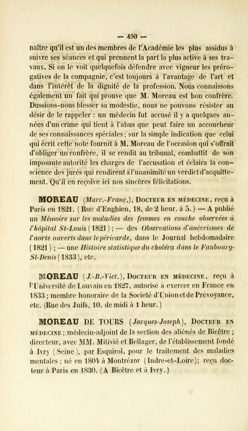 naître qu'il est un des membres de l'Académie les plus assidus à suivre ses séances et qui prennent la part la plus active à ses tra- vaux. Si on le voit quelquefois défendre avec vigueur les préro- gatives de la compagnie, c'est toujours à l'avantage de l'art et dans l'intérêt de la dignité de la profession. Nous connaissons également un fait qui prouve que M. Moreau est bon confrère. Dussions-nous blesser sa modestie, nous ne pouvons résister au désir de le rappeler : un médecin fut accusé il y a quelques an- nées d'un crime qui tient à l'abus que peut faire un accoucheur de ses connaissances spéciales ; sur la simple indication que relui qui écrit cette note fournit à M. Moreau de l'occasion qui s'offrait d'obliger un confrère, il se rendit au tribunal, combattit de son imposante autorité les charges de l'accusation et éclaira la con- science des jurés qui rendirent à l'unanimité un verdict d'acquitte- ment. Qu'il en reçoive ici nos sincères félicitations. MOREAU [Marc.-Franc,), Docteur en médecine, reçu à Paris en 1821. (Rue d'Enghien, 18, de 2 heur, à 5. ) — A publié un Mémoire sur les maladies des femmes en couche observées à l'hôpital St-Louis ( 1821 ) ; — des Observations d'anévrismes de l'aorte ouverts dans le péricarde, dans le Journal hebdomadaire ( 1821 ) ; —une Histoire statistique du choléra dans le Faubourg- St-Denis[ 1833), etc. MOREAU (/.-B.-Vict.), Docteur en médecine, reçu à l'Université de Louvain en 1827, autorisé à exercer en France en 1833 ; membre honoraire de la Société d'Unionetde Prévoyance, etc. (Rue des Juifs, 10, de midi à 1 heur.} MOREAU DE TOURS [Jacques-Joseph), Docteur en médecine; médecin-adjoint de la section des aliénés de Bicêtre ; directeur, avec MM. Mitivié et Bellager, de l'établissement fondé à Ivry ( Seine ), par Esquirol, pour le traitement des maladies mentales ; né en 180'P à Montrézor (Indre-et-Loire); reçu doc- teur à Paris en 1830. (A Bicêtre et à Ivry. )