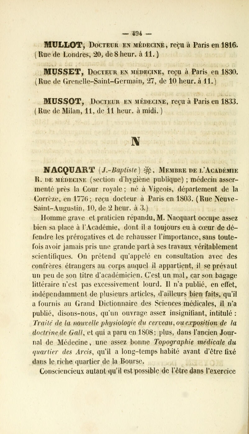 MULLOT, Docteur en médecine , reçu à Paris en 1816. Rue de Londres, 20, de 8 heur, à 11. ) MUSSET, Docteur en médecine, reçu à Paris en 1830. Rue de Grenelle-Saint-Germain, 27, de 10 heur, à 11.) MUSSOT, Docteur en médecine, reçu à Paris en 1833. Rue de Milan, 11, de 11 heur, à midi. ) N NAGQUART {J.-Baptiste) ^, Membre de l'Académie R. de médecine (section d'hygiène publique) ; médecin asser- menté près la Cour royale ; né à Vigeois, département de la Corrèze, en 1770 ; reçu docteur à Paris en 1803. (Rue Neuve- Saint-Augustin, 10, de 2 heur, à 3.) Homme grave et praticien répandu, M. Nacquart occupe assez bien sa place à l'Académie, dont il a toujours eu à cœur de dé- fendre les prérogatives et de rehausser l'importance, sans toute- fois avoir jamais pris une grande part à ses travaux véritablement scientifiques. On prétend qu'appelé en consultation avec des confrères étrangers au corps auquel il appartient, il se prévaut un peu de son titre d'académicien. C'est un mal, car son bagage littéraire n'est pas excessivement lourd. Il n'a publié, en effet, indépendamment de plusieurs articles, d'ailleurs bien faits, qu'il a fournis au Grand Dictionnaire des Sciences médicales, il n'a publié, disons-nous, qu'un ouvrage assez insignifiant, intitulé : Traite de la nouvelle physiologie du cerveau, ou exposition de la doctrine de Gall, et qui a paru en 1808; plus, dans l'ancien Jour- nal de Médecine, une assez bonne Topographie médicale du quartier des Arcis, qu'il a long-temps habité avant d'être fixé dans le riche quartier de la Bourse. Consciencieux autant qu'il est possible de l'être dans l'exercice