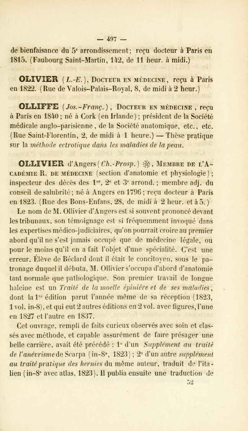 de bienfaisance du 5e arrondissement; reçu docteur à Paris en 1815. (Faubourg Saint-Martin, 142, de 11 heur, à midi.) OLIVIER (L.-E.), Docteur en médecine, reçu à Paris en 1822. (Rue de Valois-Palais-Royal, 8, de midi à 2 heur.) OLLIFFE [Jos.-Franç.), Docteur en médecine , reçu à Paris en 1840 ; né à Cork (en Irlande) ; président de la Société médicale anglo-parisienne, de la Société anatomique, etc., etc. (Rue Saint-Florentin, 2, de midi à 1 heure.) — Thèse pratique sur la méthode ectrotique dans les maladies de la peau. OLLIVIER d'Angers {Ch.-Prosp.) ^, Membre de l'A- cadémie R. de médecine (section d'anatomie et physiologie) ; inspecteur des décès des 1er, 2e et 3e arrond. ; membre adj. du conseil de salubrité ; né à Angers en 1796 ; reçu docteur à Paris en 1823. (Rue des Bons-Enfans, 28, de midi à 2 heur, et à 5.) Le nom de M. Ollivier d'Angers est si souvent prononcé devant les tribunaux, son témoignage est si fréquemment invoqué dans les expertises médico-judiciaires, qu'on pourrait croire au premier abord qu'il ne s'est jamais occupé que de médecine légale, ou pour le moins qu'il en a fait l'objet d'une spécialité. C'est une erreur. Élève de Béclard dont il était le concitoyen, sous le pa- tronage duquel il débuta, M. Ollivier s'occupa d'abord d'anatomie tant normale que pathologique. Son premier travail de longue haleine est un Traité de la moelle épiniêre et de ses maladies, dont la lre édition parut l'année même de sa réception (1823, 1 vol. in-8), et qui eut 2 autres éditions en 2 vol. avec figures, Tune en 1827 et l'autre en 1837. Cet ouvrage, rempli de faits curieux observés avec soin et clas- sés avec méthode, et capable assurément de faire présager une belle carrière, avait été précédé : 1° d'un Supplément au traité de l'anêvrismede Scarpa (in-8°, 1823) ; 2° d'un autre supplément au traité pratique des hernies du même auteur, traduit de l'ita- lien (in-8° avec atlas, 1823). 11 publia ensuite une traduction de