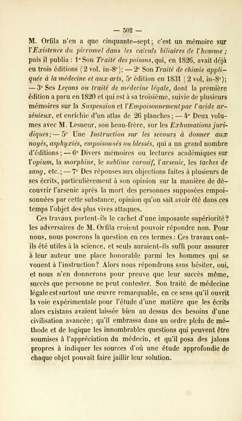 M. Orfila n'en a que cinquante-sept; c'est un mémoire sur Y Existence du picromel dans les calculs biliaires de l'homme ; puis il publia : l°Son Traité des poisons, qui, en 1826, avait déjà eu trois éditions (2 vol. in-8°); —2° Son Traité de chimie appli- quée à la médecine et aux arts, 5e édition en 1831 ( 2 vol, in-8°); — 3° Ses Leçons ou traité de médecine légale, dont la première édition a paru en 1820 et qui est à sa troisième, suivie de plusieurs mémoires sur la Suspension et Y Empoisonnement par l'acide ar- sénieux, et enrichie d'un atlas de 26 planches; — 4° Deux volu- mes avec M. Lesueur, son beau-frère, sur les Exhumations juri- diques;— 5° Une Instruction sur les secours à donner aux noyés, asphyxiés, empoisonnés ou blessés, qui a un grand nombre d'éditions; — 6° Divers mémoires ou lectures académiques sur Yopium, la morphine, le sublime corosif, Y arsenic, les taches de sang, etc.; — 7° Des réponses aux objections faites à plusieurs de ses écrits, particulièrement à son opinion sur la manière de dé- couvrir l'arsenic après la mort des personnes supposées empoi- sonnées par cette substance, opinion qu'on sait avoir été dans ces temps l'objet des plus vives attaques. Ces travaux portent-ils le cachet d'une imposante supériorité? les adversaires de M. Orfila croient pouvoir répondre non. Pour nous, nous poserons la question en ces termes : Ces travaux ont- ils été utiles à la science, et seuls auraient-ils suffi pour asssurer à leur auteur une place honorable parmi les hommes qui se vouent à l'instruction? Alors nous répondrons sans hésiter, oui, et nous n'en donnerons pour preuve que leur succès même, succès que personne ne peut contester. Son traité de médecine légale est surtout une œuvre remarquable, en ce sens qu'il ouvrit la voie expérimentale pour l'étude d'une matière que les écrits alors existans avaient laissée bien au dessus des besoins d'une civilisation avancée; qu'il embrassa dans un ordre plein de mé- thode et de logique les innombrables questions qui peuvent être soumises à l'appréciation du médecin, et qu'il posa des jalons propres à indiquer les sources d'où une étude approfondie de chaque objet pouvait faire jaillir leur solution.