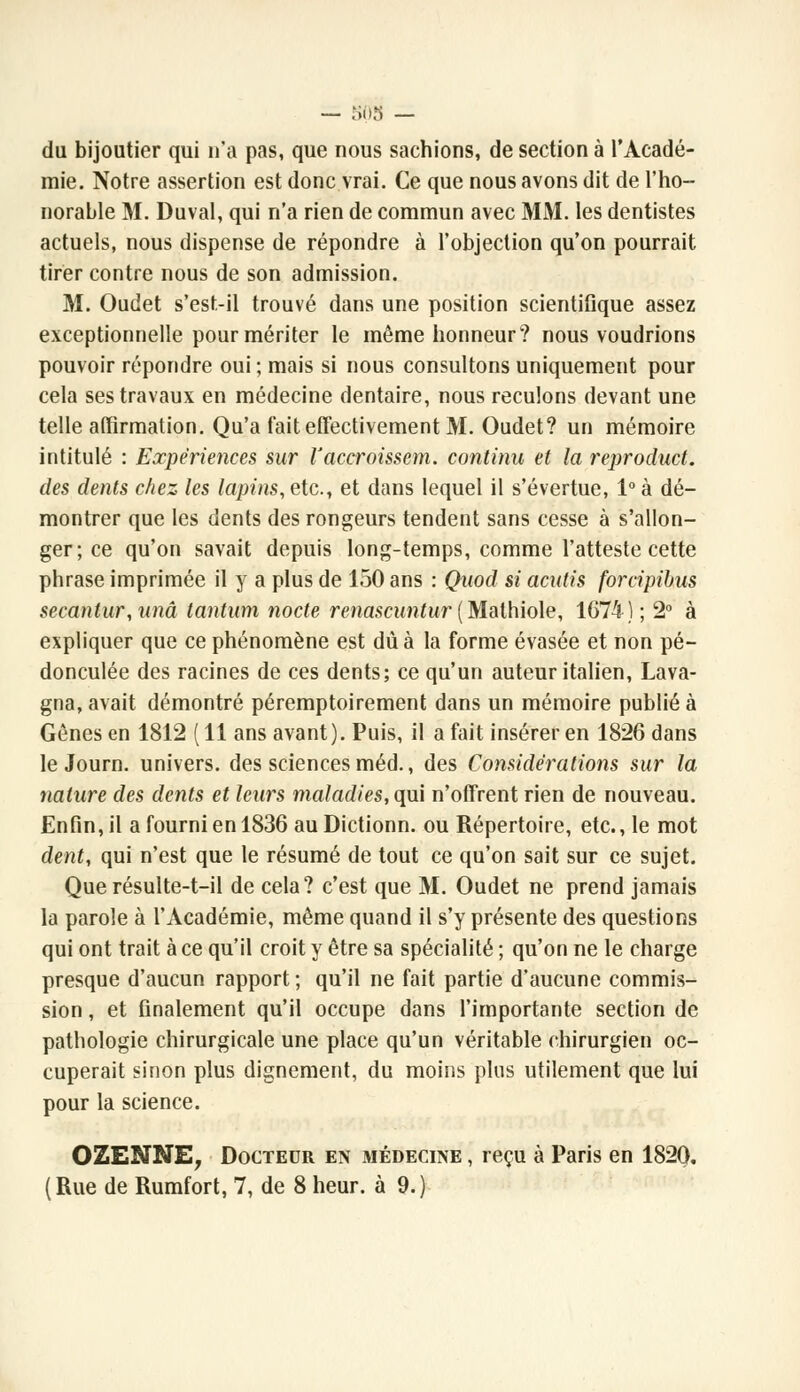 — 508 — du bijoutier qui n'a pas, que nous sachions, de section à l'Acadé- mie. Notre assertion est donc vrai. Ce que nous avons dit de l'ho- norable M. Duval, qui n'a rien de commun avec MM. les dentistes actuels, nous dispense de répondre à l'objection qu'on pourrait tirer contre nous de son admission. M. Oudet s'est-il trouvé dans une position scientifique assez exceptionnelle pour mériter le même honneur? nous voudrions pouvoir répondre oui ; mais si nous consultons uniquement pour cela ses travaux en médecine dentaire, nous reculons devant une telle affirmation. Qu'a fait effectivement M. Oudet? un mémoire intitulé : Expériences sur l'accroissent, continu et la reproduct. des dents chez les lapins, etc., et dans lequel il s'évertue, 1° à dé- montrer que les dents des rongeurs tendent sans cesse à s'allon- ger; ce qu'on savait depuis long-temps, comme l'atteste cette phrase imprimée il y a plus de 150 ans : Quod si acutis forcipibus secantur, unâ tantum nocte renascuntur ( Malhiole, 1674); 2° à expliquer que ce phénomène est dû à la forme évasée et non pé- donculée des racines de ces dents; ce qu'un auteur italien, Lava- gna, avait démontré péremptoirement dans un mémoire publié à Gênes en 1812 ( 11 ans avant). Puis, il a fait insérer en 1826 dans le Journ. univers, des sciences méd., des Considérations sur la nature des dents et leurs maladies, qui n'offrent rien de nouveau. Enfin, il a fourni en 1836 auDictionn. ou Répertoire, etc., le mot dent, qui n'est que le résumé de tout ce qu'on sait sur ce sujet. Que résulte-t-il de cela? c'est que M. Oudet ne prend jamais la parole à l'Académie, même quand il s'y présente des questions qui ont trait à ce qu'il croit y être sa spécialité ; qu'on ne le charge presque d'aucun rapport ; qu'il ne fait partie d'aucune commis- sion , et finalement qu'il occupe dans l'importante section de pathologie chirurgicale une place qu'un véritable chirurgien oc- cuperait sinon plus dignement, du moins plus utilement que lui pour la science. OZENNE, Docteur en médecine , reçu à Paris en 1820.