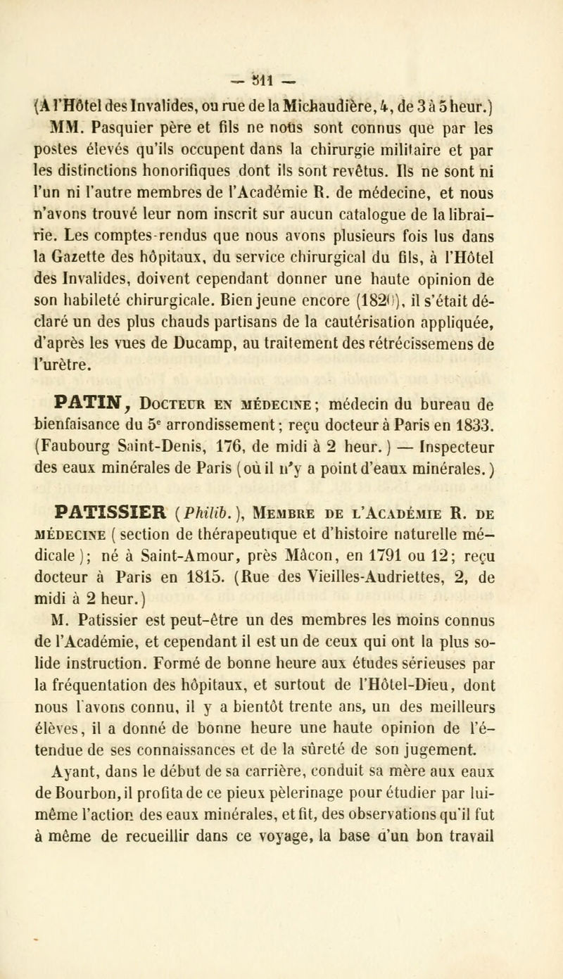 (A l'Hôtel des Invalides, ou rue de la Michaudière, 4, de 3 à 5 heur.) MM. Pasquier père et fils ne nous sont connus que par les postes élevés qu'ils occupent dans la chirurgie militaire et par les distinctions honorifiques dont ils sont revêtus. Ils ne sont ni l'un ni l'autre membres de l'Académie R. de médecine, et nous n'avons trouvé leur nom inscrit sur aucun catalogue de la librai- rie. Les comptes-rendus que nous avons plusieurs fois lus dans la Gazette des hôpitaux, du service chirurgical du fils, à l'Hôtel des Invalides, doivent cependant donner une haute opinion de son habileté chirurgicale. Bien jeune encore (1820), il s'était dé- claré un des plus chauds partisans de la cautérisation appliquée, d'après les vues de Ducamp, au traitement des rétrécissemens de l'urètre. PATIN, Docteur en médecine; médecin du bureau de bienfaisance du 5e arrondissement ; reçu docteur à Paris en 1833. (Faubourg Saint-Denis, 176, de midi à 2 heur. ) — Inspecteur des eaux minérales de Paris (où il n'y a point d'eaux minérales. ) PATISSIER (Philib.), Membre de l'Académie R. de médecine ( section de thérapeutique et d'histoire naturelle mé- dicale); né à Saint-Amour, près Màcon, en 1791 ou 12; reçu docteur à Paris en 1815. (Rue des Vieilles-Audriettes, 2, de midi à 2 heur.) M. Pâtissier est peut-être un des membres les moins connus de l'Académie, et cependant il est un de ceux qui ont la plus so- lide instruction. Formé de bonne heure aux études sérieuses par la fréquentation des hôpitaux, et surtout de l'Hôtel-Dieu, dont nous l'avons connu, il y a bientôt trente ans, un des meilleurs élèves, il a donné de bonne heure une haute opinion de l'é- tendue de ses connaissances et de la sûreté de son jugement. Ayant, dans le début de sa carrière, conduit sa mère aux eaux de Bourbon, il profita de ce pieux pèlerinage pour étudier par lui- même l'action des eaux minérales, et fit, des observations qu'il fut à même de recueillir dans ce voyage, la base a'un bon travail